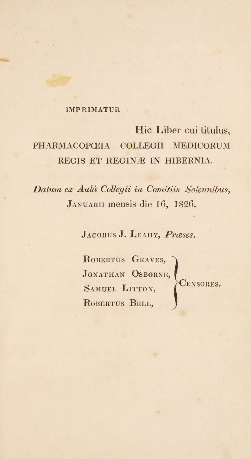 IMPRIMATUR Hic Liber cui titulus, PHARMACOPCEIA COLLEGII MEDICORUM REGIS ET REGIN.E IN HIBERNIA. Datum ex Aula Collegii in Comitiis Solennibus, Januarii mensis die 16, 1826. 9 Jacobus J. Leahy, Prceses. Robertus Graves, JoNATHAN OsBORNE, Samuel Litton, Robertus Bell, L_