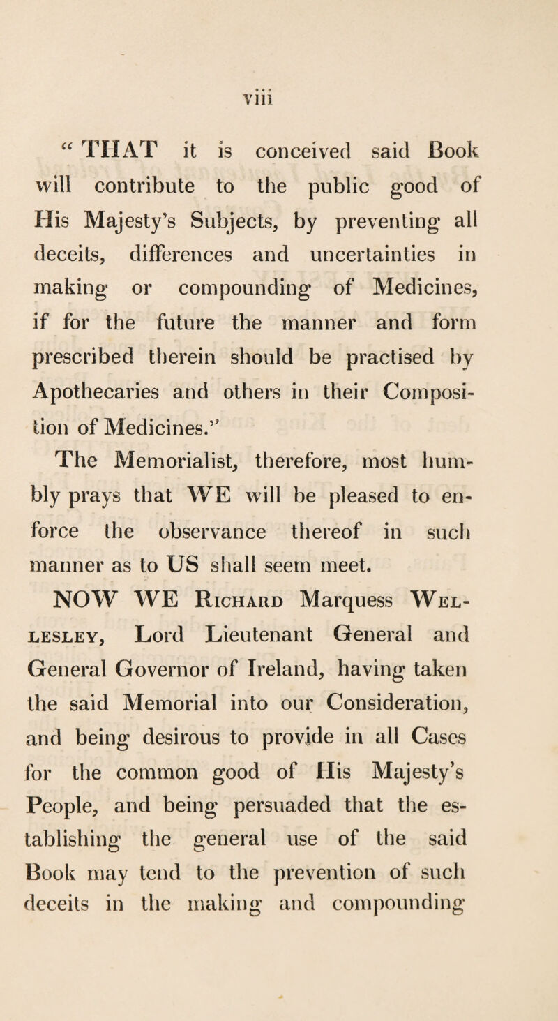 “ THAT it is conceived said Book will contribute to the public good of His Majesty’s Subjects, by preventing ali deceits, differences and uncertainties in making or compounding of Medicines, if for the future the manner and form prescribed therein should be practised by Apothecaries and others in their Composi- tion of Medicines.’ The Memorialisb therefore, most hum- bly prays that WE will be pleased to en- force the observance thereof in such manner as to US shall seem meet. NOW WE Richard Marquess Wel- lesley, Lord Lieutenant General and General Governor of Ireland, having taken the said Memorial into our Consideration, and being desirous to provide in all Cases for the coramon good of His Majesty’s People, and being persuaded that the es- tablishing the general use of the said Book may tend to the prevention of such deceits in the making and compounding