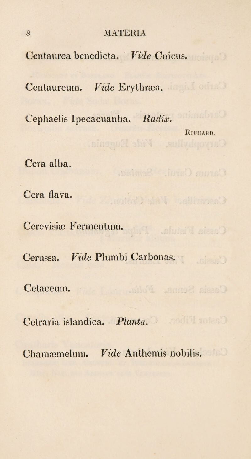 Centaurea benedicta. Vide Cnicus. Centaureum. Vide Erythrasa. Cephaelis Ipecacuanha. Radix. Riciiard. Cera alba. Cera flava. Cerevisiae Fermentum. Cerussa. Vide Plumbi Carbonas. Cetaceum. Cetraria islandica. Planta. Chamaemelum. Vide Anthemis nobilis.