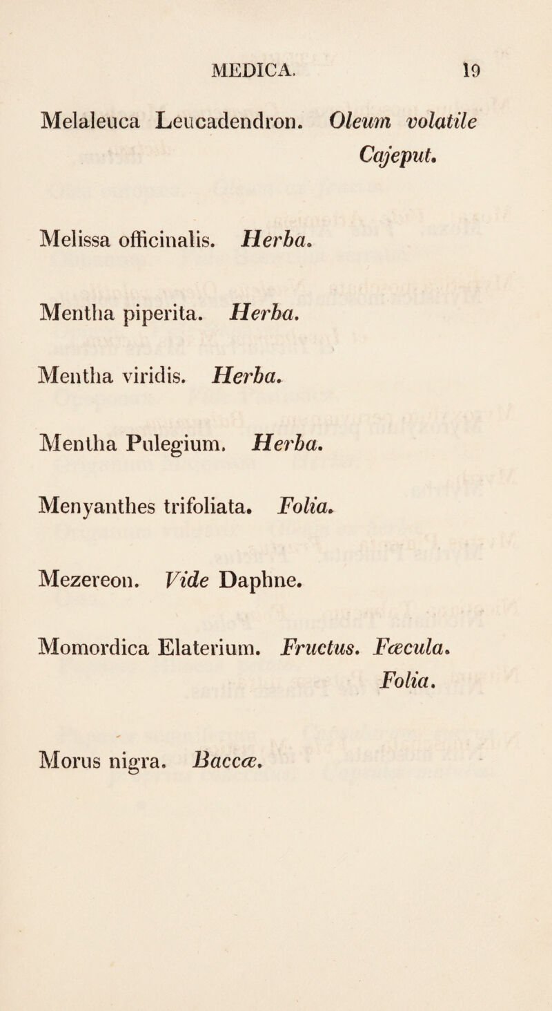 Melaleuea Leucadendron. Oleum volatile Cajeput. Melissa officinalis. Herba. Mentha piperita. Herba. Mentha viridis. Herba. Mentha Pulegium. Herba. Menyanthes trifoliata. Folia, Mezereon. Vide Daphne, Momordica Elaterium. Fructus. Fcecula. Folia. Morus nigra. Baccce.