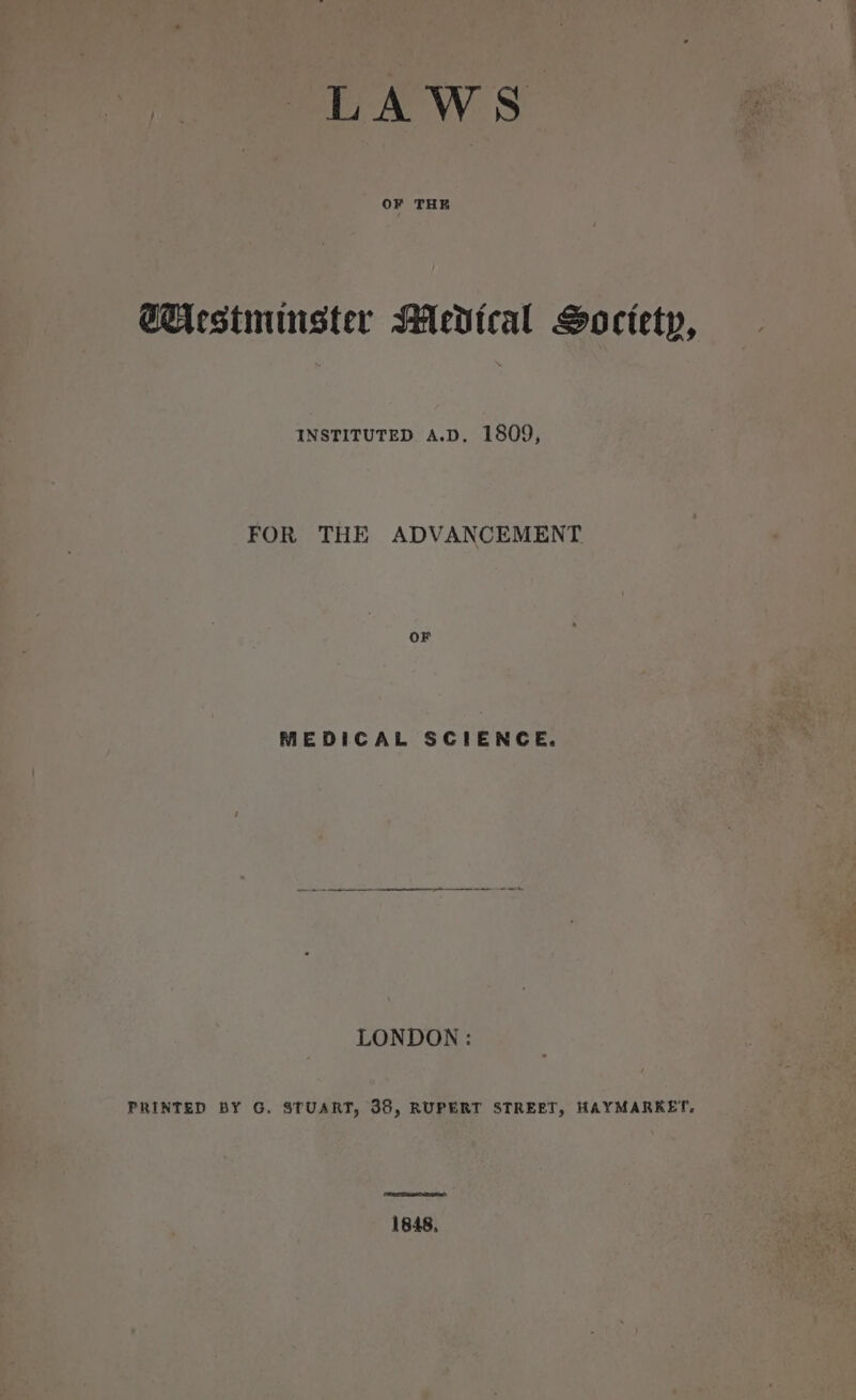 LAWS OF THE Gicestmunster Medical Soctety, INSTITUTED A.D, 1809, FOR THE ADVANCEMENT OF MEDICAL SCIENCE. LONDON: PRINTED BY G. STUART, 38, RUPERT STREET, HAYMARKET. 1848,