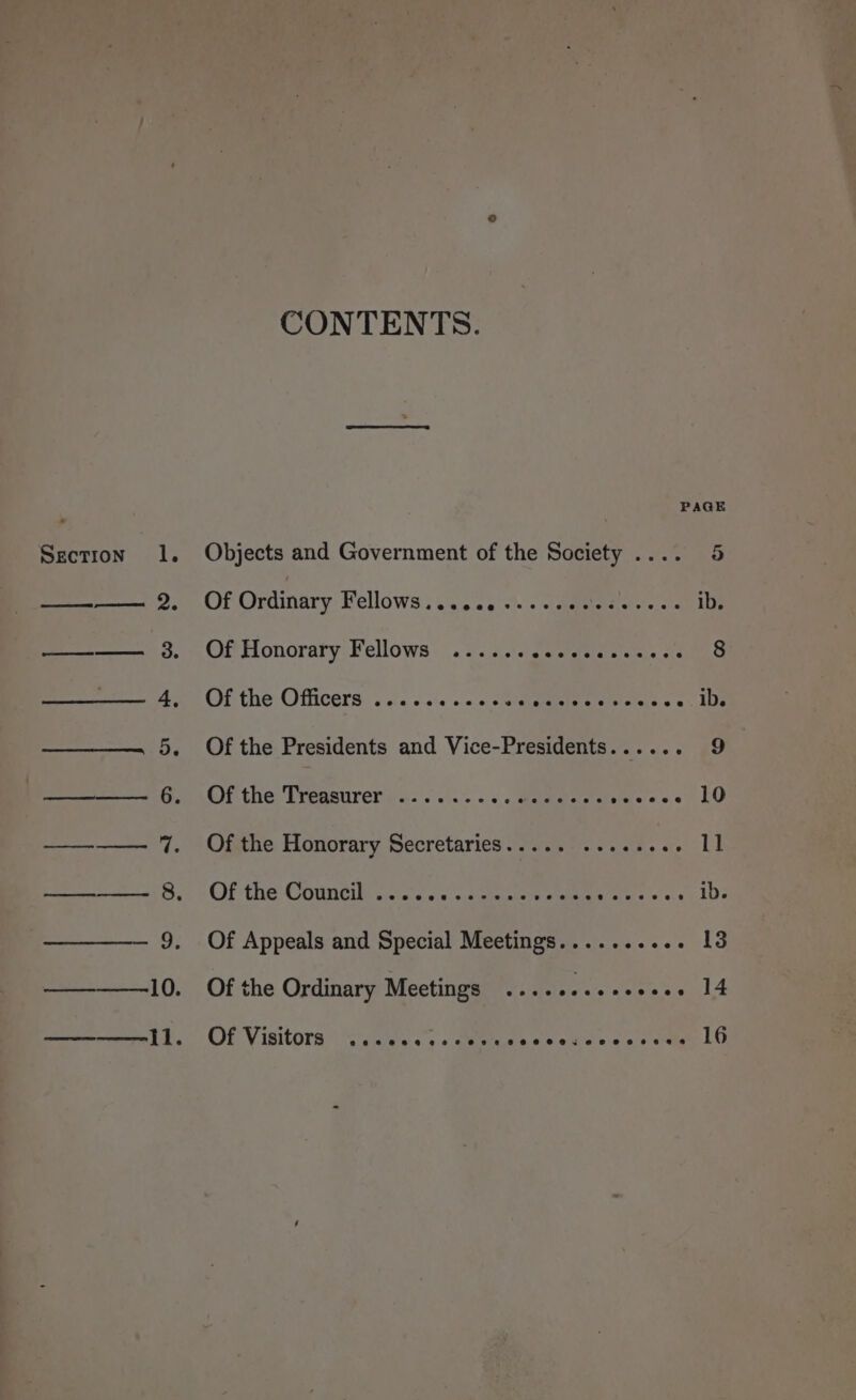 Section l. (ee a eB Ly Ponta ar s » BS CONTENTS. Objects and Government of the Society .... 4 OF Ordinary Bellows: ac ce ++ » cammnel te ad ib. Of Honorary Fellows ...... a cietdatarel sais vid 8 Of the Officers .......00e0: Se DOS SEE onaDe Of the Presidents and Vice-Presidents..... ari: Of the: Tregatirer')/.:. .i.:. . +. aaewass sweces’ LO Of the Honorary Secretaries..... ...see0- 11 OF the County oie &lt;.4is. sagt ere ates yi CES ib. Of Appeals and Special Meetings.......... 13 Of the Ordinary Meetings ..........+... 14 Of Visitors “gies. «ota waa sleet ec se ome LO