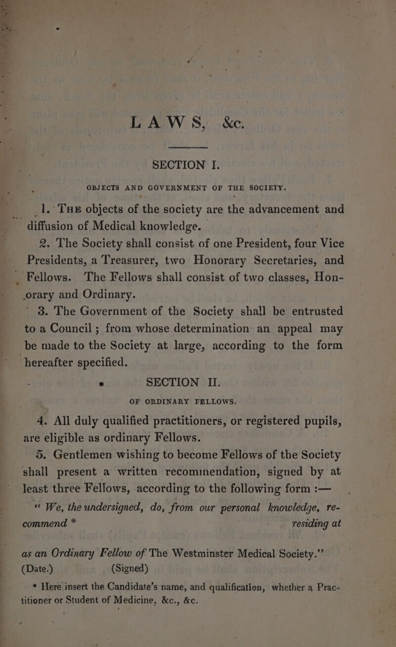 LAWS, &amp;e. SECTION I. OBJECTS AND GOVERNMENT OF THE SOCIETY. _1.: Tux objects of the society are the advancement and diffusion of Medical knowledge. 2. The Society shall consist of one President, four Vice Presidents, a Treasurer, two Honorary Secretaries, and Fellows. The Fellows shall consist of two classes, Hon- orary and Ordinary. ’ 3. The Government of the Society shall be entrusted to a Council ; from whose determination an appeal may be made to the Society at large, according to the form hereafter specified. . SECTION II. OF ORDINARY FELLOWS. 4, All duly qualified practitioners, or registered pupils, are eligible as ordinary Fellows. 5. Gentlemen wishing to become Fellows of the Society shall present a written recominendation, signed by at least three Fellows, according to the following form :— “ We, the undersigned, do, from our personal knowledge, re- commend * , residing at as an Ordinary Fellow of The Westminster Medical Society.” (Date.) (Signed) * Here insert the Candidate’s name, and qualification, whether a Prac- titioner or Student of Medicine, &amp;c., &amp;c. “