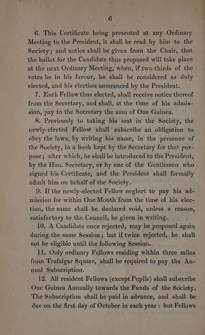 6 6. This Certificate being presented at any Ordinary Meeting to the President, it shall be read by him to the Society; and notice shall be given from the Chair, that the ballot for the Candidate thus proposed will take place at the next Ordinary Meeting, when, if two-thirds of the votes be in his favour, he shall be considered as duly elected, and his election announced by the President. 7. Each Fellow thus elected, shall receive notice thereof from the Secretary, and shall, at the time of his admis- sion, pay to the Secretary the sum of One Guinea. 8. Previously to taking his seat in the Society, the newly-elected Fellow shall subscribe an obligation to obey the laws, by writing his name, in the presence of the Society, in a book kept by the Secretary for that pur- pose; after which, he shall be introduced to the President, by the Hon. Secretary, or by one of the Gentlemen who signed his Certificate, and the President shall formally admit him on behalf of the Society. 9. If the newly-elected Fellow neglect to pay his ad- mission fee within One Month from the time of his elec- tion, the same shall be declared void, unless a reason, satisfactory to the Council, be given in writing. 10. A Candidate once rejected, may be proposed again during the same Session; but if twice rejected, he shall not be eligible until the following Session. 11. Only ordinary Fellows residing within three miles . from Trafalgar Square, shall be required to pay the An- nual Subscription. 12. All resident Fellows (except Pupils) shall subscribe One Guinea Annually towards the Funds of the Society. The Subscription shall be paid in advance, and shall be due on the first day of October in each year: but Fellows