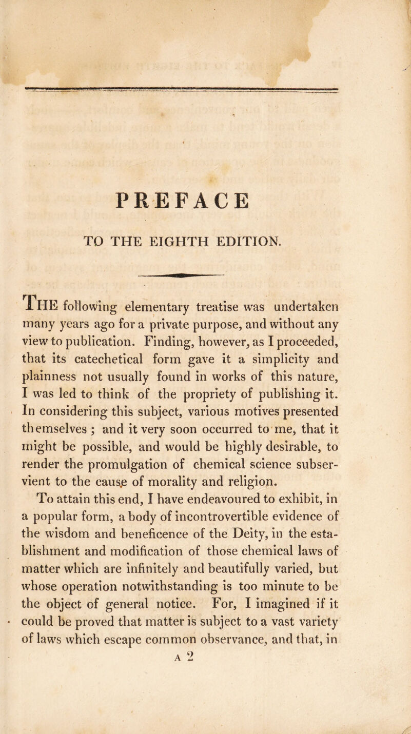 PREFACE TO THE EIGHTH EDITION. THE following elementary treatise was undertaken many years ago for a private purpose, and without any view to publication. Finding, however, as I proceeded, that its catechetical form gave it a simplicity and plainness not usually found in works of this nature, I was led to think of the propriety of publishing it. In considering this subject, various motives presented themselves ; and it very soon occurred to me, that it might be possible, and would be highly desirable, to render the promulgation of chemical science subser¬ vient to the caus.e of morality and religion. To attain this end, I have endeavoured to exhibit, in a popular form, a body of incontrovertible evidence of the wisdom and beneficence of the Deity, in the esta¬ blishment and modification of those chemical laws of matter which are infinitely and beautifully varied, but whose operation notwithstanding is too minute to be the object of general notice. For, I imagined if it could be proved that matter is subject to a vast variety of laws which escape common observance, and that, in