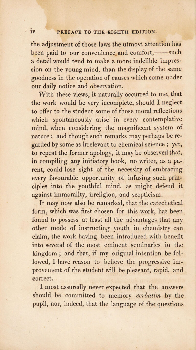 \ iv PREFACE TO THE EIGHTH EDITION. the adjustment of those laws the utmost attention has been paid to our convenience, and comfort,-such a detail would tend to make a more indelible impres¬ sion on the young mind, than the display of the same goodness in the operation of causes which come under our daily notice and observation. With these views, it naturally occurred to me, that the work would be very incomplete, should I neglect to offer to the student some of those moral reflections which spontaneously arise in every contemplative mind, when considering the magnificent system of nature : and though such remarks may perhaps be re¬ garded by some as irrelevant to chemical science ; yet, to repeat the former apology, it may be observed that, in compiling any initiatory book, no writer, as a pa¬ rent, could lose sight of the necessity of embracing every favourable opportunity of infusing such prin¬ ciples into the youthful mind, as might defend it against immorality, irreligion, and scepticism. It may now also be remarked, that the catechetical form, which was first chosen for this work, has been found to possess at least all the advantages that any other mode of instructing youth in chemistry can claim, the work having been introduced with benefit into several of the most eminent seminaries in the kingdom ; and that, if my original intention be fol¬ lowed, I have reason to believe the progressive im¬ provement of the student will be pleasant, rapid, and correct. I most assuredly never expected that the answers should be committed to memory verbatim by the pupil, nor, indeed, that the language of the questions