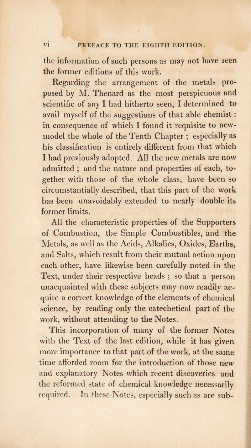 the information of such persons as may not have seen the former editions of this work. Regarding the arrangement of the metals pro¬ posed by M. Thenard as the most perspicuous and scientific of any I had hitherto seen, I determined to avail myself of the suggestions of that able chemist: in consequence of which I found it requisite to new- model the whole of the Tenth Chapter ; especially as his classification is entirely different from that which I had previously adopted. All the new metals are now admitted ; and the nature and properties of each, to¬ gether with those of the whole class, have been so circumstantially described, that this part of the work has been unavoidably extended to nearly double its former limits. All the characteristic properties of the Supporters of Combustion, tbe Simple Combustibles, and the Metals, as well as the Acids, Alkalies, Oxides, Earths, and Salts, which result from their mutual action upon each other, have likewise been carefully noted in the Text, under their respective heads ; so that a person unacquainted with these subjects may now readily ac¬ quire a correct knowledge of the elements of chemical science, by reading only the catechetical part of the work, without attending to the Notes. This incorporation of many of the former Notes with the Text of the last edition, while it has given more importance to that part of the work, at the same time afforded room for the introduction of those new and explanatory Notes which recent discoveries and the reformed state of chemical knowledge necessarily required. In these Notes, especially such as are sub-