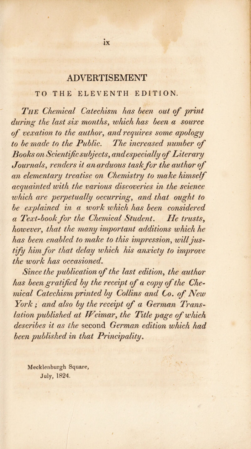 * IX ADVERTISEMENT TO THE ELEVENTH EDITION. The Chemical Catechism has been out of print during the last six months, which has been a source of vexation to the author, and requires some apology to be made to the Public. The increased number of Books on Scientific subjects, and especially of Literary Journals, renders it an arduous task for the author of an elementary treatise on Chemistry to make himself acquainted with the various discoveries in the science which are perpetually occurring, and that ought to be explained in a work which has been considered a Text-book for the Chemical Student. He trusts, however, that the many important additions which he has been enabled to make to this impression, will jus¬ tify him for that delay which his anxiety to improve the work has occasioned. Since the publication of the last edition, the author has been gratified by the receipt of a copy of the Che¬ mical Catechism printed by Collins and Co. of New York; and also by the receipt of a German Trans¬ lation published at TV°Amar, the Title page of which describes it as the second German edition which had been published in that Principality. Mecklenburgh Square, July, 1824.