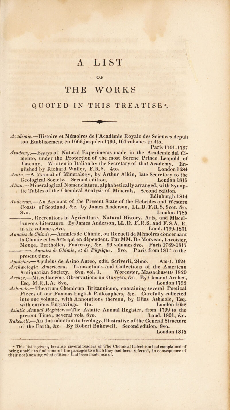 A LIS T OF THE WORKS QUOTED IN THIS TREATISE*. Academie.—Histoire et M6moires del’Academie Royale des Sciences depute son Etablissement en 1666jusqu’en 1790, 164 volumes in 4to. Paris 1701-1797 Academy.—Essays of Natural Experiments made in the Academie del Ci- mento, under the Protection of the most Serene Prince Leopold of Tuscany. Written in Italian by the Secretary of that Academy. En¬ glished by Richard Waller, F.R.S. 4to. London 1684 Aikin.—A Manual of Mineralogy, by Arthur Aikin, late Secretary to the Geological Society. Second edition. London 1815 Allan. — Mineralogical Nomenclature, alphabetically arranged, with Synop¬ tic Tables of the Chemical Analysis of Minerals. Second edition. Edinburgh 1814 Anderson.—An Account of the Present State of the Hebrides and Western Coasts of Scotland, &c. by James Anderson, LL.D. F.R.S. Scot. &c. 8 vo. London 1785 -. Recreations in Agriculture, Natural History, Arts, and Miscel¬ laneous Literature. By James Anderson, LL.D. F.R.S. and F.S.A. E. in six volumes, 8vo. Lond. 1799-1801 Annales de Chimie.—Annalesde Chimie, ou Recueil deMemoires concernant la Chimie et les Arts qui en dependent. Par MM. De Morveau, Lavoisier, Monge, Berthollet, Fourcroy, &c. 99 volumes 8vo. Paris 1789-1817 — -.Annales de Chimie, et de Physique. 8vo. Paris from 1817 to the present time. Apuleius.—Apuleius de Asino Aureo, edit. Scriverii, 24mo. Amst. 1624 Archccologia Americana. Transactions and Collections of the American Antiquarian Society. 8vo. vol. 1. Worcester, Massachusetts 1820 Archer.—Miscellaneous Observations on Oxygen, &c . By Clement Archer, Esq. M.R.I.A. 8vo. London 1798 Ashmole.—Theatrum Chemicmn Britannicum, containing several Poetical Pieces of our Famous English Philosophers, &c. Carefully collected into one volume, with Annotations thereon, by Elias Ashmole, Esq. with curious Engravings. 4to. London 1652 Asiatic Annual Register.—The Asiatic Annual Register, from 1799 to the present Time; several vols. 8vo. Lond. 1801, &c. Bakewell.—An Introduction to Geology, Illustrative of the General Structure of the Earth, &c. By Robert Bakewell. Second edition, 8vo. London 1815 * This list is given, because several readers of The Chemical Catechism had complained of being unable to find some of the passages to which they had been referred, in consequence of their not knowing what editions had been made use of.