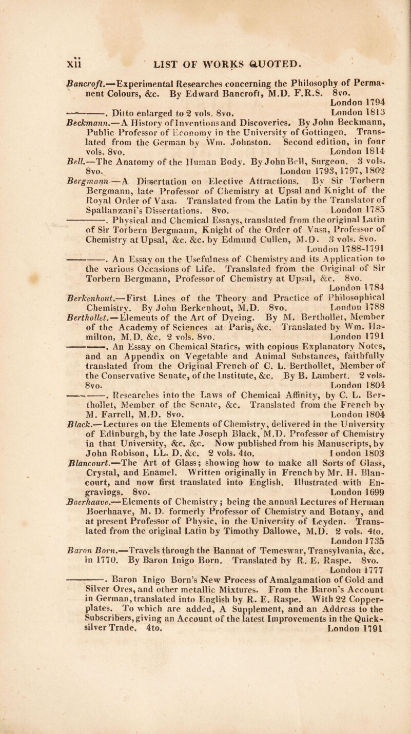 Bancroft.—Experimental Researches concerning the Philosophy of Perma¬ nent Colours, &c. By Edward Bancroft, M.D. F.R.S. 8vo. London 1794 — -—. Ditto enlarged to 2 vols. Svo. London 1813 Beckmann.—A History of Inventions and Discoveries, By John Beckmann, Public Professor of Economy in the University of Gottingen. Trans¬ lated from the German by Wm. Johnston. Second edition, in four vols. 8vo. London 1814 Bdl.—The Anatomy of the Human Body. By John Bell, Surgeon. 3 vols. 8vo. London 1793, 1797, 1802 Bergmann—A Dissertation on Elective Attractions. By Sir Torbern Bergmann, late Professor of Chemistry at Upsal and Knight of the Royal Order of Vasa. Translated from the Latin by the Translator of Spallanzani’s Dissertations. 8vo. London 1785 -. Physical and Chemical Essa}rs, translated from the original Latin of Sir Torbern Bergmann, Knight of the Order of Vasa, Professor of Chemistry at Upsal, &c. &c. by Edmund Cullen, M.D. 3 vols. Svo. London 1788-1791 —————. An Essay on the Usefulness of Chemistry and its Application to the various Occasions of Life. Translated from the Original of Sir Torbern Bergmann, Professor of Chemistry at Upsal, See. 8vo. London 1784 Berkenhout.—First Lines of the Theory and Practice of Philosophical Chemistry. By John Berkenhout, M.D. 8vo. London 1788 Berthollet. — Elements of the Art of Dyeing. By M. Berthollet, Member of the Academy of Sciences at Paris, &c. Translated by Wm. Ha¬ milton, M.D. &c. 2 vols. 8vo. London 1791 — -—. An Essay on Chemical Statics, with copious Explanatory Notes, and an Appendix on Vegetable and Animal Substances, faithfully translated from the Original French of C. L. Berthollet, Member of the Conservative Senate, of the Institute, &c. By B. Lambert. 2 vols. 8vo. London 1804 — -. Researches into the Laws of Chemical Affinity, by C. L. Ber¬ thollet, Member of the Senate, &c. Translated from the French by M. Farrell, M.D. Svo. London 1804 Black.— Lectures on the Elements of Chemistry, delivered in the University of Edinburgh, by the late Joseph Black, M.D. Professor of Chemistry in that University, &c. &c. Now published from his Manuscripts, by John Robison, LL. D. &c. 2 vols. 4to. I ondon 1803 Blancourt.—The Art of Glass; showing how to make all Sorts of Glass, Crystal, and Enamel. Written originally in French by Mr. H. Blan¬ court, and now first translated into English. Illustrated with En¬ gravings. 8vo. London 1699 Boerhaave.—Elements of Chemistry; being the annual Lectures of Herman Boerhaave, M. D. formerly Professor of Chemistry and Botany, and at present Professor of Physic, in the University of Leyden. Trans¬ lated from the original Latin by Timothy Dallowe, M.D. 2 vols. 4to. London 1735 Baron Born.—Travels through the Bannat of Temeswar, Transylvania, &c. in 1770. By Baron Inigo Born. Translated by R. E. Raspe. 8vo. London 1777 --. Baron Inigo Born’s New Process of Amalgamation of Gold and Silver Ores, and other metallic Mixtures. From the Baron’s Account in German,translated into English by R. E. Raspe. With 22 Copper¬ plates. To which are added, A Supplement, and an Address to the Subscribers, giving an Account of the latest Improvements in the Quick¬ silver Trade. 4to. London 1791