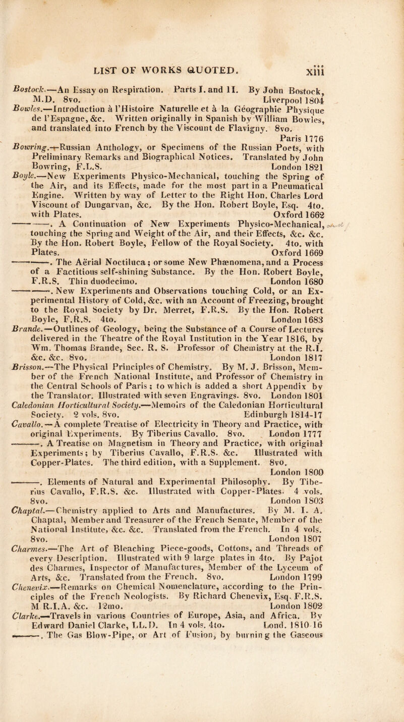 Bostock.—An Essay on Respiration. Parts I. and II. By John Rostock M.D. 8vo. Liverpool 1804 Bowles.—Introduction a 1’Histoire Naturelle et a la Geographic Physique de l’Espagne, &c. Written originally in Spanish by William Bowles, and translated into French by the Viscount de Flavigny. 8vo. Paris 1776 Bowring.-r-Russian Anthology, or Specimens of the Russian Poets, w ith Preliminary Remarks and Biographical Notices. Translated by John Bowring, F.L.S. London 1821 Boyle.—New Experiments Physico-Mechanical, touching the Spring of the Air, and its Effects, made for the most part in a Pneumatical Engine. Written by way of Letter to the Right Hon. Charles Lord Viscount of Dungarvan, &c, By the Hon. Robert Boyle, Esq. 4to. with Plates. Oxford 1662 ——*-. A Continuation of New Experiments Physico-Mechanical, touching the Spring and Weight of the Air, and their Effects, &c. &c. By the Hon. Robert Boyle, Fellow of the Royal Society. 4to. with Plates. Oxford 1669 — -—. The Aerial Noctiluca; or some New Phenomena, and a Process of a Factitious self-shining Substance. By the Hon. Robert Boyle, F.R.S. Thin duodecimo. London 1680 ---. New Experiments and Observations touching Cold, or an Ex¬ perimental History of Cold, &c. with an Account of Freezing, brought to the Royal Society by Dr. Merret, F.R.S. By the Hon. Robert Boyle, F.R.S. 4to. London 1683 Brande.—Outlines of Geology, being the Substance of a Course of Lectures delivered in the Theatre of the Royal Institution in the Year 1816, by Wm. Thomas Brande, Sec. R. S. Professor of Chemistry at the R.I. &c. &c. 8vo. London 1817 B risson.—The Physical Principles of Chemistry, By M. J. Brisson, Mem¬ ber of the French National Institute, and Professor of Chemistry in the Central Schools of Paris; to which is added a short Appendix by the Translator. Illustrated with seven Engravings. 8vo. London 1801 Caledonian Horticultural Society.—Memoirs of the Caledonian Horticultural Society. 2 vols. 8vo. Edinburgh 1814-17 Cavallo.— A complete Treatise of Electricity in Theory and Practice, with original Experiments. By Tiberius Cavallo. 8vo. London 1777 — -. A Treatise on Magnetism in Theory and Practice, with original Experiments; by Tiberius Cavallo, F.R.S. &c. Illustrated with Copper-Plates. The third edition, w ith a Supplement. 8vo. London 1800 *———Elements of Natural and Experimental Philosophy. By Tibe¬ rius Cavallo, F.R.S. &c. Illustrated with Copper-Plates. 4 vols. 8vo. London 1S03 Chaptal.—Chemistry applied to Arts and Manufactures. By M. I. A. Chaptal, Member and Treasurer of the French Senate, Member of the National Institute, &c. &c. Translated from the French, In 4 vols. 8vo. London 1807 Charmes.—The Art of Bleaching Piece-goods, Cottons, and Threads of every Description. Illustrated with 9 large plates in 4to. By Pajot des Charmes, Inspector of Manufactures, Member of the Lyceum of Arts, &c. Translated from the French. 8vo. London 1799 Chenevix.— Remarks on Chemical Nomenclature, according to the Prin¬ ciples of the French Neologists. By Richard Chenevix, Esq. F.R.S. M R.I.A. &c. 12mo. London 1802 Clarke.—Travels in various Countries of Europe, Asia, and Africa. By Edward Daniel Clarke, LL.I). In 4 vols. 4to. Lond. 1810-16 The Gas Blow-Pipe, or Art of Fusion, by burning the Gaseous