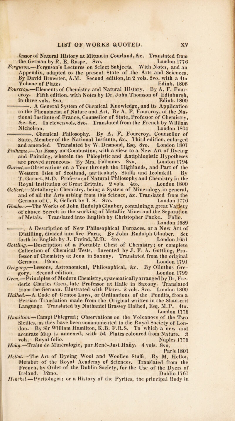 l fessor of Natural History at Mittauin Courland, &c. Translated from the German by R. E. Raspe, 8vo. London 1776 Ferguson.—Ferguson’s Lectures on Select Subjects. With Notes, and an Appendix, adapted to the present State of the Arts and Sciences. By David Brewster, A.M. Second edition, in 2 vols. 8vo. with a 4to Volume of Plates. Edinb. 1806 Fourcroy.—-Elements of Chemistry and Natural History. By A. F. Four- croy. Fifth edition, with Notes by Dr. John Thomson of Edinburgh, in three vols. 8vo. Edinb. 1800 -. A General System of Chemical Knowledge, and its Application to the Phenomena of Nature and Art. By A. F. Fourcroy, of the Na¬ tional Institute of France, Counsellor of State, Professor of Chemistry, &c. &c. In eleven vols. 8vo. Translated from the French by William Nicholson. London 1804 -—. Chemical Philosophy. By A. F« Fourcroy, Counsellor of State, Member of the National Institute, &c. Third edition, enlarged and amended. Translated by W. Desmond, Esq. 8vo. London 1807 Fulhame.—An Essay on Combustion, with a view to a New Art of Dyeing and Painting, wherein the Phlogistic and Antiphlogistic Hypotheses are proved erroneous. By Mrs. Fulhame. 8vo. London 1794 Garnet.’— Observations on a Tour through the Highlands, and Part of the Western Isles of Scotland, particularly Staffa and Icolmkill. By T. Garnet, M.D. Professor of Natural Philosophy and Chemistry in the Royal Institution of Great Britain. 2 vols. 4to. London 1800 Gellert.—Metallurgic Chemistry, being a System of Mineralogy in general, and of all the Arts arising from this Science, &e. Translated from the German of C. E. Gellert by I. S. 8vo. London 1776 Glauber.—The Works of John Rudolph Glauber, containinga great Variety of choice Secrets in the working of Metallic Mines and the Separation of Metals. Translated into English by Christopher Packe. Folio. London 1689 --—. A Description of New Philosophical Furnaces, or a New Art of Distilling, divided into five Parts. By John Rudolph Glauber. Set forth in English by J. Freind, M.D. 4to. London 1651 Gottling.—Description of a Portable Chest of Chemistry; or complete Collection of Chemical Tests. Invented by J. F. A. Gottling, Pro¬ fessor of Chemistry at Jena in Saxony. Translated from the original German. 12mo. London 1791 Gregory.—Lessons, Astronomical, Philosophical, &c. By Olinthus Gre¬ gory. Second edition. London 1799 Gren.—Principles of Modern Chemistry, systematically arranged by Dr. Fre¬ deric Charles Gren, late Professor at Halle in Saxony. Translated from the German. Illustrated with Plates. 2 vols. 8vo. London 1800 Halhed.—A Code of Gentoo Laws, or Ordinations of the Pundits, from a Persian Translation made from the Original written in the Shanscrit Language. Translated by Nathaniel Brassey Halhed, Esq. M.P. 4to. London 1776 Hamilton.—Campi Phlegraei; Observations on the Volcanoes of the Two Sicilies, as they have been communicated to the Royal Society of Lon¬ don. By Sir William Hamilton, K.B. F.R.S. To which a new and accurate Map is annexed, with 54 Plates coloured from Nature. 3 vols. Royal folio. Naples 1776 Haiiy.—Traite de Mineralogie, par Rene-Just Haiiy. 4 vols. 8vo. Paris 1801 Ilellot.—The Art of Dyeing Wool and Woollen Stuffs. By M. Hellof, Member of the Royal Academy of Sciences. Translated from the French, by Order of the Dublin Society, for the Use of the Dyers of Ireland. 12mo. Dublin 1767 Henc.kel—Pyritologia; or a History of the Pyrites, the principal Body in