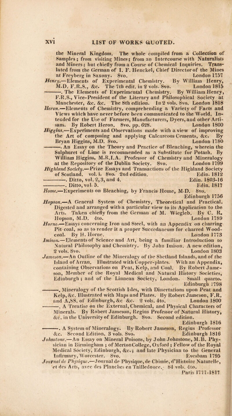 the Mineral Kingdom. The whole compiled from a Collection of Samples; from visiting Mines; from an Intercourse with Naturalists and Miners; hut chiefly from a Course of Chemical Inquiries. Trans¬ lated from the German of I. F. Henckel, Chief Director of the Mines at Freyberg in Saxony. 8vo. London 1757 Henry.—Elements of Experimental Chemistry. By William Henry, M.D. F.R.S., &c. The 7th edit, in 2 vols. Svo. London 1815 •-. The Elements of Experimental Chemistry. By William Henry, F.R.S., Vice-President of the Literary and Philosophical Society at Manchester, &c. &c. The 8th edition. In 2 vols. 8vo. London 1818 Heron.—-Elements of Chemistry, comprehending a Variety of Facts and Views which have never before been communicated to the World. In¬ tended for the Use of Farmers, Manufacturers, Dyers, and other Arti¬ sans. By Robert Heron. 8vo. pp. 628. London 1800 Higgins.—Experiments and Observations made with a view of improving the Art of composing and applying Calcareous Cements, &c. By Bryan Higgins, M.D. Svo. London 1780 -—. An Essay on the Theory and Practice of Bleaching, wherein the Sulphuret of Lime is recommended as a Substitute for Potash. By William Higgins, M.R.I.A. Professor of Chemistry and Mineralogy at the Repository of the Dublin Society. 8vo. London 1799 Highland Society.—Prize Essays and Transactions of the Highland Society of Scotland, vol. i. 8vo. 2nd edition. Edin. 1812 -—. Ditto, vol. 2,3, and 4. Edin. 1803-16 -. Ditto, vol. 5. Edin. 1817 Home.—Experiments on Bleaching, by Francis Home, M D, 8vo. Edinburgh 1756 Hopson.—A General System of Chemistry, Theoretical and Practical. Digested and arranged with a particular view to its Application to the Arts. Taken chiefly from the German of M. Wiegleb. By C. R. Hopson, M.D. 4to. London 1789 Horne.—Essays concerning Iron and Steel, with an Appendix on charring Pit coal, so as to render it a proper Succedaneum for charred Wood- coal. By EL Horne. London 1773 Imison.— Elements of Science and Art, being a familiar Introduction to Natural Philosophy and Chemistry. By John Imison. A new edition, 2 vols. Svo. London 1803 Jameson.—An Outline of the Mineralogy of the Shetland Islands, and of the Island of Arran. Illustrated with Copper-plates. With an Appendix, containing Observations on Peat, Kelp, and Coal. By Robert Jame¬ son, Member of the Royal Medical and Natural History Societies, Edinburgh ; and of the Linnean Society, London. Small quarto. Edinburgh 1798 -———. Mineralogy of the Scottish Isles, with Dissertations upon Peat and Kelp, &c. Illustrated with Maps and Plates. By Robert Jameson, F.R. and A.SS. of Edinburgh, &c &c. 2 vols. 4to. London 1800 --. A Treatise on the External, Chemical, and Physical Characters of Minerals. By Robert Jameson, Regius Professor of Natural History, &c. in the University of Edinburgh. Svo. Second edition. Edinburgh 1816 —-. A System of Mineralogy. By Robert Jameson, Regius Professor &c. Second Edition. 3 vols. Svo. Edinburgh 1816 Johnstone.—An Essay on Mineral Poisons, by John Johnstone, M.B. Phy¬ sician in Birmingham ; of Merton College, Ox ford ; Fellow of the Royal Medical Society^ Edinburgh, &c.; and late Physician to the General Infirmary, Worcester. Svo. Evesham 1795 Journal de Physique.—Journal de Physique, de Chimie, d’Histoire Naturelle, et dcs Arts, avec des Planches en Tailledouce. 84 vols. 4to. Paris 1777-1817