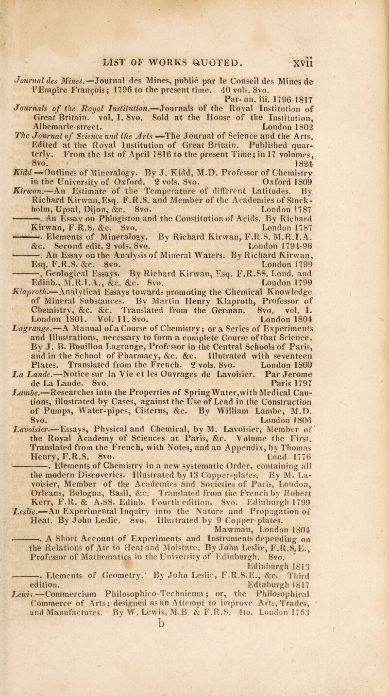 Journal des Mines.— Journal des Mines, publie par le Conseil des Mines de FEmpire Francois; 1796 to the present time. 40 vols. 8vo. Par- an. iii. 1796-1817 Journals of the Royal Institution.—-Journals of the Royal Institution of Great Britain, vol. I. 8vo. Sold at the House of the Institution, Albemarle street. London 1802 The Journal of Science and the Arts — The Journal of Science and the Arts. Edited at the Royal Institution of Great Britain. Published quar¬ terly. From the 1st of April 1816 to the present Time; in 17 volumes, 8vo. ]824 Kidd —Outlines of Mineralogy. By J. Kidd, M.D. Professor of Chemistry in the University of Oxford. 2 vols. 8vo. Oxford 1809 Kirwan.—An Estimate of the Temperature of different Latitudes. By Richard Kirwan,Esq. F.R.S. and Member of the Academies of Stock¬ holm, Upsal, Dijon, &c. 8vo. London 1787' --. An Essay on Phlogiston and the Constitution of Acids. By Richard Kirwan, F.R.S. &c. 8vn. London 1787 ——. Elements of Mineralogy. By Richard Kirwan, F.R.S. M.R.T.A. &c. Second edit. 2 vols. 8vo. London 1794-96 *-. An Essay on the Analysis of Mineral Waters. By Richard Kirwan, Esq. F.R.S. &c. 8vo. London 1799 -. Geological Essays. By Richard Kirwan, Esq. F.R.SS. Loud, and Edinb., M.R.l.A., &c. &c. Svo. London 1799 Klaproth.—Analytical Essays towards promoting the Chemical Knowledge of Mineral Substances. By Martin Henry Klaproth, Professor of Chemistry, &c. &c. Translated from the German. Svo. vol. 1. London 1801. Yol. II. 8vo. London 1804 Lagrange.—A Manual of a Course of Chemistry; ora Series of Experiments and Illustrations, necessary to form a complete Course of that Science. By J. B. Bbuillon Lagrange, Professor in the Central Schools of Paris, and in the School of Pharmacy, &c. &c. Illutrated with seventeen Plates. Translated from the French. 2 vols. Svo. London 1800 La Lande.—Notice sur la Vie et les Guvrages de Lavoisier. Par Jerome de La Lande. 8vo. Paris 1797 Lambe.—Researches into the Properties of SpringWater,with Medical Cau¬ tions, illustrated by Cases, against the Use of Lead in the Construction of Pumps, Water-pipes, Cisterns, &c. By William Lambe, M.D. 8vo. London 1806 Lavoisier.—Essays, Physical and Chemical, by M. Lavoisier, Member of the Royal Academy of Sciences at Paris, &c. Volume the First. Translated from the French, with Notes, and an Appendix, by Thomas Henry, F.R.S. Svo. Land. 1776 -. Elements of Chemistry in a new systematic Order, containing all the modern Discoveries. Illustrated by 13 Copper-plates. By M. La¬ voisier, Member of the Academics and Societies of Paris, Loudon, Orleans, Bologna, Basil, &c. Translated from the French by Robert Kerr, F.R. & A.SS. Edinb. Fourth edition. Svo. Edinburgh 1799 Leslie.—An Experimental Inquiry into the Nature and Propagation of Heat. By John Leslie. Svo. Illustrated by 9 Copper plates. Mawman, London 1804 -. A Short Account of Experiments and Instruments depending on the Relations of Air to Heat and Moisture, By John Leslie, F.R.S,E., Professor of Mathematics in the University of Edinburgh. Svo. Edinburgh 1813 -—-Elements of Geometry. By John Leslie, F.R.S.E., &c. Third edition. Edinburgh 1817 Lewis.—Commercium Philosophico-Technicum; or, the Philosophical Commerce of Arts; designed as an Attempt to improve Arts, Trades, and Manufactures. By W, Lewis, M.B. & F.R.S. 4to. London 176,3 b