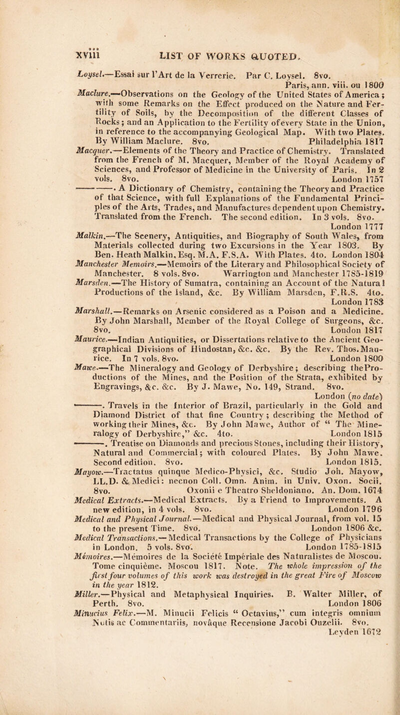 Loysel.—- Essai sur PArt de la Verrerie. Par C. Loysel. 8vo. Paris, ann. viii. ou 1800 Maclure.—-Observations on the Geology of the United States of America ; with some Remarks on the Effect produced on the Mature and Fer¬ tility of Soils, by the Decomposition of the different Classes of Rocks; and an Application to the Fertility of every State in the Union, in reference to the accompanying Geological Map. With two Plates. By William Maclure. 8vo. Philadelphia 1817 Macquer.—Elements of the Theory and Practice of Chemistry. Translated from the French of M. Macquer, Member of the Royal Academy of Sciences, and Professor of Medicine in the University of Paris. In 2 vols. 8vo. London 1757 ■——-• A Dictionary of Chemistry, containing the Theoryand Practice of that Science, with full Explanations of the Fundamental Princi¬ ples of the Arts, Trades, and Manufactures dependent upon Chemistry. Translated from the French. The second edition. In 3 vols. 8vo. London 1777 Malkin.—The Scenery, Antiquities, and Biography of South Wales, from Materials collected during two Excursions in the Year 1803. By Ben. Heath Malkin, Esq. M.A. F.S.A. With Plates. 4to. London 1804 Manchester Memoirs.—Memoirs of the Literary and Philosophical Society of Manchester. 8 vols. 8vo. Warrington and Manchester 17S5-1819 Mars den.—-The History of Sumatra, containing an Account of the Natural Productions of the island, &c. By William Marsden, F.R.S. 4to. London 1783 Marshall.—Remarks on Arsenic considered as a Poison and a Medicine. By John Marshall, Member of the Royal College of Surgeons, &c. 8vo. London 1817 Maurice.-—Indian Antiquities, or Dissertations relative to the Ancient Geo¬ graphical Divisions of Hindostan, &c. &c. By the Rev. Thos. Mau¬ rice. In 7 vols. 8vo. London 1800 Mawe.—'The Mineralogy and Geology of Derbyshire; describing the Pro¬ ductions of the Mines, and the Position of the Strata, exhibited by Engravings, &e, &c. By J. Mawe, No. 149, Strand. 8vo. London (no date) -— . Travels in the Interior of Brazil, particularly in the Gold and Diamond District of that fine Country; describing the Method of working their Mines, &c. By John Mawe, Author of “ The Mine¬ ralogy of Derbyshire,” &c. 4to. London 1815 - ■ Treatise on Diamonds and precious Stones, including their History, Natural and Commercial; with coloured Plates. By John Mawe. Second edition. 8vo. London 1815. Mayovo.—Tractatus quinque Medico-Phvsici, &c. Studio Job. Mayow, LL.D. & Medici: necnon Coll. Oran. Anim. in Univ. Oxon. Socii. 8vo. Oxonii e Theatro Sheldoniano. An. Dora. 1674 Medical Extracts.—Medical Extracts. By a Friend to Improvements. A new edition, in 4 vols. 8vo. London 1796 Medical and Physical Journal.—Medical and Physical Journal, from vol. 15 to the present Time. 8vb. London 1806 &c. Medical Transactions.— Medical Transactions by the College of Physicians in London. 5 vols. 8vo7 London 1785-1815 Memoires.—Memoires de la Societe Imperiale des Naturalistes de Moscou. Tome cinquieme. Moscou 1 SI7. Note. The whole impression of the first four volumes of this work was destroyed in the great Fire of Moscoiv in the year 1812. Miller.— Physical and Metaphysical Inquiries. B. Walter Miller, of Perth. 8vo. London 1806 Minudus Felix.—M. Minucii Felicis “ Octavius,” cum integris omnium Nutisac Coimnentariis, novaque Recensione Jacobi Ouzelii. 8vo. Leyden 16T2