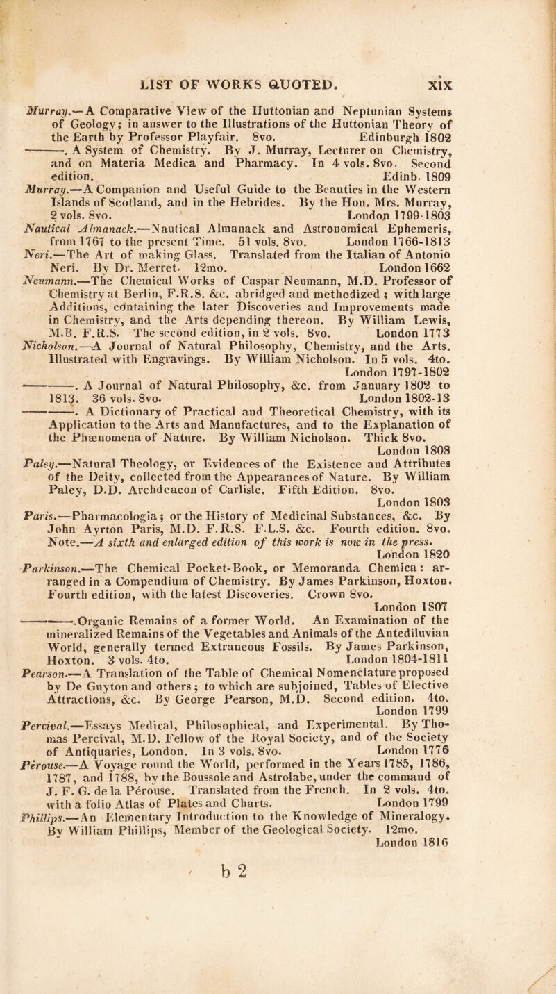 Murray.—A Comparative View of the Huttonian and Neptunian Systems of Geology; in answer to the Illustrations of the Huttonian Theory of the Earth by Professor Playfair. 8vo. Edinburgh 1802 --. A System of Chemistry. By J. Murray, Lecturer on Chemistry, and on Materia Medica and Pharmacy. In 4 vols. 8vo. Second edition. Edinb. 1809 Murray.—A Companion and Useful Guide to the Beauties in the Western Islands of Scotland, and in the Hebrides. By the Hon. Mrs. Murray, 2 vols. 8vo. London 1799 1803 Nautical Almanack.—Nautical Almanack and Astronomical Ephemeris, from 1767 to the present Time. 51 vols. 8vo. London 1766-1813 Neri.—The Art of making Glass. Translated from the Italian of Antonio Neri. By Dr. Merret. 12mo. London 1662 Neumann.—The Chemical Works of Caspar Neumann, M.D. Professor of Chemistry at Berlin, F.R.S. &c. abridged and methodized ; with large Additions, cdntaining the later Discoveries and Improvements made in Chemistry, and the Arts depending thereon. By William Lewis, M.B. F.R.S. The second edition, in 2 vols. 8vo. London 1773 Nicholson.—A Journal of Natural Philosophy, Chemistry, and the Arts. Illustrated with Engravings. By William Nicholson. In 5 vols. 4to. London 1797-1802 -—-. A Journal of Natural Philosophy, &c. from January 1802 to 1813. 36 vols. 8vo. London 1802-13 -— -. A Dictionary of Practical and Theoretical Chemistry, with its Application to the Arts and Manufactures, and to the Explanation of the Phenomena of Nature. By William Nicholson. Thick 8vo. London 1808 Paley.—Natural Theology, or Evidences of the Existence and Attributes of the Deity, collected from the Appearances of Nature. By William Paley, D.D. Archdeacon of Carlisle. Fifth Edition, Svo. London 1803 Paris.—Pharmacologia; or the History of Medicinal Substances, &c. By John Ayrton Paris, M.D. F.R.S. F.L.S. &c. Fourth edition. 8vo. Note.—A sixth and enlarged edition of this work is now in the press. London 1820 Parkinson.—The Chemical Pocket-Book, or Memoranda Chemica: ar¬ ranged in a Compendium of Chemistry. By James Parkinson, Hoxtou. Fourth edition, with the latest Discoveries. Crown 8vo. London 1S07 --.Organic Remains of a former World. An Examination of the mineralized Remains of the Vegetables and Animals of the Antediluvian World, generally termed Extraneous Fossils. By James Parkinson, Hoxton. 3 vols. 4to. London 1804-1811 Pearson.—*A Translation of the Table of Chemical Nomenclature proposed by De Guyton and others ; to which are subjoined, Tables of Elective Attractions, &c. By George Pearson, M.D. Second edition. 4to. London 1799 Percival.—Essays Medical, Philosophical, and Experimental. By Tho¬ mas Percival, M.D. Fellow of the Royal Society, and of the Society of Antiquaries, London. In 3 vols. 8vo. London 1776 Perouse.—A Voyage round the World, performed in the Years 1785, 1786, 1787, and i788, by the Boussole and Astrolabe,under the command of J. F. G. de la Perouse. Translated from the French. In 2 vols. 4to. with a folio Atlas of Plates and Charts. London 1799 Phillips.— An Elementary Introduction to the Knowledge of Mineralogy. By William Phillips, Member of the Geological Society. I2mo. London 1816 ' b 2