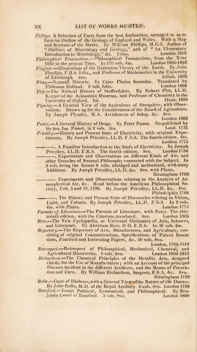 Phillips. A Selection of Facts from the best Authorities, arranged so as to form an Outline of the Geology of England and W ales. With a Map and Sections of the Strata. By William Phillips, M.G.S. Author of “ Outlines of Mineralogy and Geology,” and of ‘4 An Elementary Introduction to Mineralogy,” &c. 12mo. London 1818 Philosophical Transactions.— Philosophical Transactions, from the Year 1865 to the present Time. In 170 vols. 4to. London 1665-1823 Playfair.—Illustrations of the Huttonian Theory of the Earth. By John Playfair, F.R.S. Edin., and Professor of Mathematics in the University of Edinburgh. 8vo. Edinb. 1802 pliny,—Natural! Historic. By Caius Plinius Secundus. Translated by Philemon Holland. 2 vols. folio. London 1601 Plot.—The Natural History of Staffordshire. By Robert Plot, LL.D. Keeper of the Ashmolean Musaeum, and Professor of Chemistry in the University of Oxford, fol. Oxon. 1686 Plymley.—A General View of the Agriculture of Shropshire, with Obser¬ vations. Drawn up for the Consideration of the Board of Agriculture. By Joseph Plymley, M.A. Archdeacon of Salop, &c. 8vo. London 1803 Pomet.-—A General History of Drugs. By Peter Pomet. Re-published by his Son Jos. Pomet, in 2 vols. 4to. Lond. 1735 Priestley.—History and Present State of Electricity, with original Expe¬ riments. By Joseph Priestley, LL.D. F.R.S. The fourth edition. 4to. London 1775 ——-. A Familiar Introduction to the Study of Electricity. By Joseph Priestley, LL.D. F.R.S, The fourth edition. 8vo. London 1786 --. Experiments and Observations on different Kinds of Air, and other Branches of Natural Philosophy connected with the Subject. In 3 vols. being the former 6 vols. abridged and methodized, with many Additions. By Joseph Priestley, LL.D. &c. 8vo. with Plates. Birmingham 1790 -. Experiments and Observations relating to the Analysis of At¬ mospherical Air, &c. Read before the American Philosophical So¬ ciety, Feb. 5 and 19, 1796. By Joseph Priestley, LL.D. &c. 8vo. Philadelphia 1796 ——-. The History and Present State of Discoveries relating to Vision, Light, and Colours. By Joseph Priestley, LL.D. F.R.S. In 2 vols. 4to. with Plates. London 1772 Pursuits of Literature.—The Pursuits of Literature, with Notes. The thir¬ teenth edition, with the Citations translated. Svo. London 1805 Rees.—'The New Cyclopsedia, or Universal Dictionary of Arts, Sciences, and Literature. By Abraham Rees, D.D. F.R.S. In 39 vols. 4to. Repertory.—The Repertory of Arts, Manufactures, and Agriculture, con¬ sisting of original Communications, Specifications of Patent Inven¬ tions, Practical and Interesting Papers, &c. 49 vols. 8vo. London, 1794-1819 Retrospect.—Retrospect of Philosophical, Mechanical, Chemical, and Agricultural Discoveries. 8 vols. 8vo. London 1806-1813 Richardson.—The Chemical Principles of the Metallic Arts, designed chiefly for the Use of Manufacturers; with an Account of the principal Diseases incident to the different Artificers, and the Means of Preven¬ tion and Cure. By William Richardson, Surgeon, F.S.A. &c. 8vo. Birmingham 1790 Rollo.—Cases of Diabetes,w ith a General View ofthe Nature of the Disease. By John Rollo, M.D. of the Royal Artillery. 2 vols. 8vo. London 1796 Rumford.—Essays Political, Economical, and Philosophical. By Ben¬ jamin Count of Rumford. 3 vols. Svo. London 1800