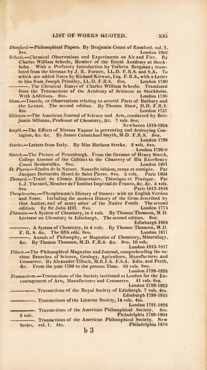 Rumford.—Philosophical Papers. By Benjamin Count of Rumford. vol. I. 8vo. London 1802 Scheele.—Chemical Observations and Experiments on Air and Fire. By Charles William Scheele, Member of the Royal Academy at Stock¬ holm. With a Prefatory Introduction by Torbern Bergman; trans¬ lated from the German by J. R. Forster, LL.D. F.R.S. and S.A. To which are added Notes by Richard Kirwan, Esq. F. R.S., with a Letter to him from Joseph Priestley, LL.D. F.R.S. 8vo. London 1780 -. The Chemical Essays of Charles William Scheele. Translated from the Transactions of the Academy of Sciences at Stockholm. With Additions. 8vo. London 1786 Shaw.—'Travels, or Observations relating to several Parts of Barbary and the Levant. The second edition. By Thomas Shaw, D.D. F.R.S. 4to. London 1757 Siliiman.—The American Journal of Science and Arts, conducted by Ben¬ jamin Silliman, Professor of Chemistry, £fc. 7 vols. 8vo. Newhaven 1819-1824 Smyth.-—'The Effects of Nitrous Vapour in preventing and destroying Con¬ tagion, &c. &c. By James Carmichael Smyth, M.D. F.R.S. 8vo. London 1799 Starke.— Letters from Italy. By Miss Mariana Starke. 2 vols. 8vo. London 1792-8 Storch.—'The Picture of Petersburgh. From the German of Henry Storch, College Assessor of the Cabinet in the Chancery of His Excellency Count Besborodko. 8vo. London 1801 St. Pierre.—Etudes de la Nature. Nouvelle edition, revue et corrigee. Par Jacques Bernardin Henri de Saint Pierre. 8vo. 5 vols. Paris 1804 Thenard.—Traite de Chimie Elementaire, Theorique et Pratique. Par L. J. Thenard,Membre de 1’Institut Imperial de France, &c. &c. 4 vols. 8vo. Paris 1813-1816 Theophrastus.—'Theophrastus’s History of Stones: with an English Version and Notes. Including the modern History of the Gems described bv that Author, and of many other of the Native Fossils The second edition. By Sir John Hill. 8vo. London 1774 Thomson.—A System of Chemistry, in 4 vols. By Thomas Thomson, M. D. Lecturer on Chemistry in Edinburgh. The second edition. 8vo. Edinburgh 1804 -. A System of Chemistry, in 4 vols. By Thomas Thomson, M.D. F. R. S. &c. The fifth edit. 8vo. London 1817 -—. Annals of Philosophy, or Magazine of Chemistry, Mineralogy, &c. By Thomas Thomson, M.D. F.R.S. &c. 8vo. 10 vols. London 1813-1817 Tilloch.—'The Philosophical Magazine and Journal, comprehending the va¬ rious Branches of Science, Geology, Agriculture, Manufactures and Commerce. By Alexander Tilloch, M.R.I.A. F.S.A. Edin. and Perth, &c. From the year 1798 to the present Time. 63 vols. 8vo. London 1798-1824 Transactions.—Transactions of the Society instituted at London for the En¬ couragement of Arts, Manufactures and Commerce. 41 vols. 8vo. London 1783-1823 -—--. Transactions of the Royal Society of Edinburgh. 7 vols. 4to. Edinburgh 1788-1815 .. --. Transactions of the Linnean Society, 14 vols. 4to. London 1791-1824 —. Transactions of the American Philosophical Society. 4to. 6 vols. Philadelphia 1789-1804 -. Transactions of the American Philosophical Society. New Series, vol. 1. 4to. Philadelphia 1818 b 3