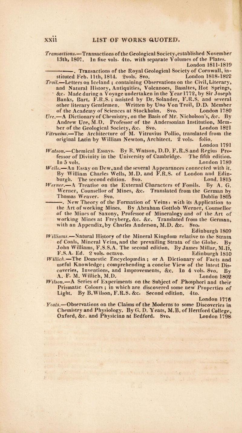 Transactions.—Transactions of the Geological Society,established November 13th, 1807. In five vols. 4to. with separate Volumes of the Plates. London 1811-1819 -—-————. Transactions of the Royal Geological Society of Cornwall, in¬ stituted Feb. 11th, 1814. 2vols. 8vo. London 1818-1822 Troil.—Letters on Iceland ; containing Observations on the Civil, Literary, and Natural History, Antiquities, Volcanoes, Basaltes, Hot Springs, ‘ &c. Made during a Voyage undertaken in the Year 1772, by Sir Joseph Banks, Bart. F.R.S.; assisted by Dr. Solander, F.R.S. and several other literary Gentlemen. Written by Uno Von Troil, D.D. Member of the Academy of Sciences at Stockholm. 8vo. London 1780 Ure.—A Dictionary of Chemistry, on the Basis of Mr. Nicholson’s, &c. By Andrew Ure, M.D. Professor of the Andersonian Institution, Mem¬ ber of the Geological Society, &c. 8vo. London 1821 Vitruvius .—The Architecture of M. Vitruvius Pollio, translated from the original Latin by William Newton, Architect. 2 vols. folio. London 1791 Watson.-—Chemical Essays. By R. Watson, D.D. F.R.S and Regius Pro¬ fessor of Divinity in the University of Cambridge. The fifth edition. In 5 vols. London 1789 Wells.—An Essay on Dew,and the several Appearances connected with it. By William Charles Wells, M.D. and F.R.S. of London and Edin¬ burgh, The second edition. 8vo. Lond. 1815 Werner.-— A Treatise on the External Characters of Fossils. By A. G. Werner, Counsellor of Mines, &c. Translated from the German by Thomas Weaver. 8vo. Dublin 1805 --. New Theory of the Formation of Veins.* with its Application to the Art of working Mines. By Abraham Gottlob Werner, Counsellor of the Mines of Saxony, Professor of Mineralogy and of the Art of working Mines at Freyberg, &c. &c. Translated from the German, with an Appendix,by Charles Anderson, M.D. &c. 8vo. Edinburgh 1809 Williams.—Natural History of the Mineral Kingdom relative to the Strata of Coals, Mineral Veins, and the prevailing Strata of the Globe. By John Williams, F.S.S.A. The second edition. By James Millar, M.D. F.S.A. Ed, 2 vols. octavo. Edinburgh 1810 Willich.—-The Domestic Encyclopaedia ; or A Dictionary of Facts and useful Knowledge; comprehending a concise View of the latest Dis¬ coveries, Inventions, and Improvements, &c. In 4 vols. 8vo. By A. F. M. Willich, M.D. London 1802 Wilson.-— A Series of Experiments on the Subject of Phosphori and their Prismatic Colours; in which are discovered some new Properties of Light. By B.Wilson, F.R.S. &c. Second edition. 4to. London 1776 Yeats.—Observations on the Claims of the Moderns to some Discoveries in Chemistry and Physiology. By G. D. Yeats, M.B. of Hertford College, Oxford, &e, and Physician at Bedford. 8vo. London 1798