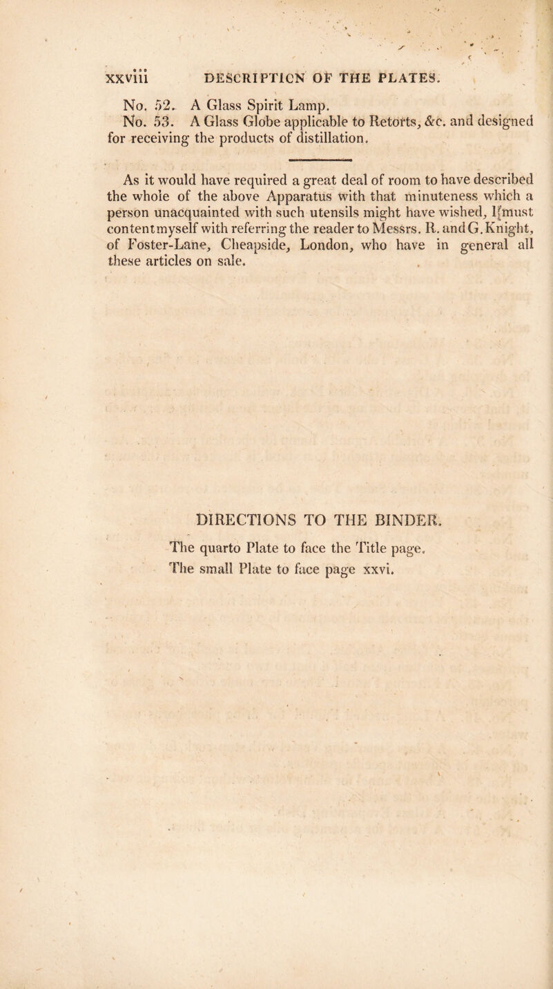 No. 52. A Glass Spirit Lamp. No. 53. A Glass Globe applicable to Retorts, &c. and designed for receiving the products of distillation. As it would have required a great deal of room to have described the whole of the above Apparatus with that minuteness which a person unacquainted with such utensils might have wished, lfmust contentmyself with referring the reader to Messrs. R. and G. Knight, of Foster-Lane, Cheapside, London, who have in general all these articles on sale. DIRECTIONS TO THE BINDER. The quarto Plate to face the Title page. The small Plate to face page xxvi.