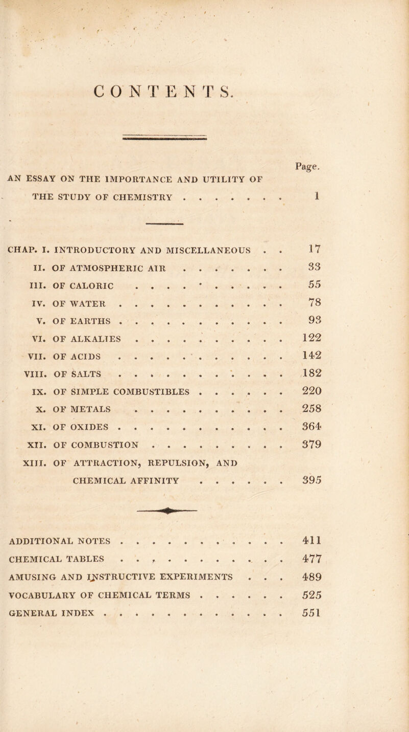 C O N T E N T S Page, AN ESSAY ON THE IMPORTANCE AND UTILITY OF THE STUDY OF CHEMISTRY ....... i CHAP. I. INTRODUCTORY AND MISCELLANEOUS . . 17 II. OF ATMOSPHERIC AIR ....... 33 III. OF CALORIC 55 IV. OF WATER ........... 78 V. OF EARTHS ........... 98 VI. OF ALKALIES. 122 VII. OF ACIDS. 142 VIII. OF SALTS ........... 182 IX. OF SIMPLE COMBUSTIBLES ...... 220 X. OF METALS .......... 258 XI. OF OXIDES ........... 364 XII. OF COMBUSTION ......... 379 XIII. OF ATTRACTION, REPULSION, AND CHEMICAL AFFINITY ...... 395 ADDITIONAL NOTES ........... 411 CHEMICAL TABLES , . , 477 AMUSING AND INSTRUCTIVE EXPERIMENTS . . . 489 VOCABULARY OF CHEMICAL TERMS. 525 GENERAL INDEX ............ 551