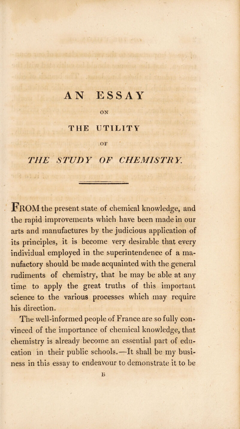 ! AN ESS A Y ON THE UTILITY OF THE STUDY OF CHEMISTR Y. From the present state of chemical knowledge, and the rapid improvements which have been made in our arts and manufactures by the judicious application of its principles, it is become very desirable that every individual employed in the superintendence of a ma¬ nufactory should be made acquainted with the general rudiments of chemistry, that he may be able at any timp to apply the great truths of this important science to the various processes which may require his direction. The well-informed people of France are so fully con¬ vinced of the importance of chemical knowledge, that chemistry is already become an essential part of edu¬ cation in their public schools.—-It shall be my busi¬ ness in this essay to endeavour to demonstrate it to be B