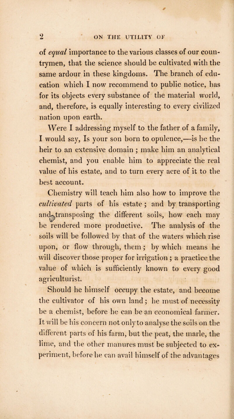 of equal importance to the various classes of our coun¬ trymen, that the science should be cultivated with the same ardour in these kingdoms. The branch of edu¬ cation which I now recommend to public notice, has for its objects every substance of the material world, and, therefore, is equally interesting to every civilized nation upon earth. Were I addressing myself to the father of a family, I would say, Is your son born to opulence,—is he the heir to an extensive domain ; make him an analytical chemist, and you enable him to appreciate the real value of his estate, and to turn every acre of it to the best account. Chemistry will teach him also how to improve the cultivated parts of his estate ; and by transporting ancLtransposing the different soils, how each may be rendered more productive. The analysis of the soils will be followed by that of the waters which rise upon, or flow through, them; by which means he will discover those proper for irrigation ; a practice the value of which is sufficiently known to every good agriculturist. Should he himself occupy the estate, and become the cultivator of his own land; he must of necessity be a chemist, before he can be an economical farmer. It will be his concern not only to analyse the soils on the different parts of his farm, but the peat, the marie, the lime, and the other manures must be subjected to ex¬ periment, before he can avail himself of the advantages