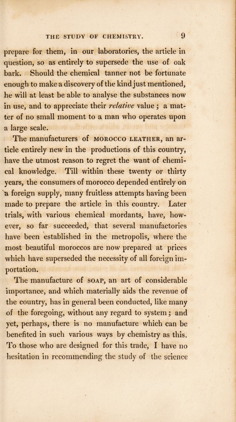 prepare for them, in our laboratories, the article in question, so as entirely to supersede the use of oak bark. Should the chemical tanner not be fortunate enough to make a discovery of the kind just mentioned, he will at least be able to analyse the substances now in use, and to appreciate their relative value; a mat¬ ter of no small moment to a man who operates upon a large scale. The manufacturers of morocco leather, an ar¬ ticle entirely new in the productions of this country, have the utmost reason to regret the want of chemi¬ cal knowledge. Till within these twenty or thirty years, the consumers of morocco depended entirely on r foreign supply, many fruitless attempts having been made to prepare the article in this country. Later trials, with various chemical mordants, have, how¬ ever, so far succeeded, that several manufactories have been established in the metropolis, where the most beautiful moroccos are now prepared at prices which have superseded the necessity of all foreign im¬ portation. The manufacture of soap, an art of considerable importance, and which materially aids the revenue of the country, has in general been conducted, like many of the foregoing, without any regard to system; and yet, perhaps, there is no manufacture which can be benefited in such various ways by chemistry as this. To those who are designed for this trade, I have no * hesitation in recommending the study of the science