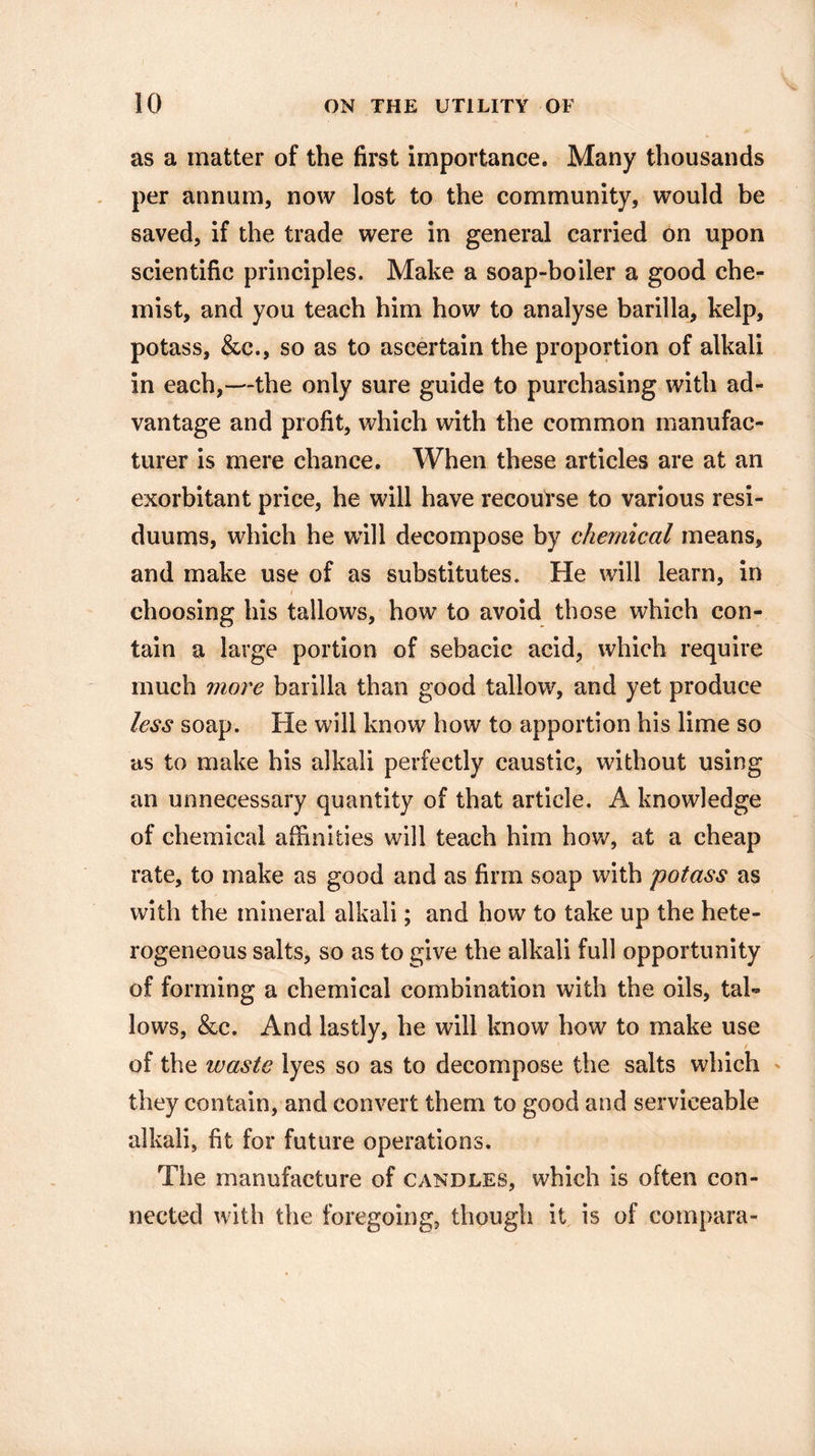 10 ON THE UTILITY OF as a matter of the first importance. Many thousands per annum, now lost to the community, would be saved, if the trade were in general carried on upon scientific principles. Make a soap-boiler a good che¬ mist, and you teach him how to analyse barilla, kelp, potass, &c., so as to ascertain the proportion of alkali in each,—the only sure guide to purchasing with ad¬ vantage and profit, which with the common manufac¬ turer is mere chance. When these articles are at an exorbitant price, he will have recourse to various resi- duums, which he will decompose by chemical means, and make use of as substitutes. He will learn, in t choosing his tallows, how to avoid those which con¬ tain a large portion of sebacic acid, which require much more barilla than good tallow, and yet produce less soap. He will know how to apportion his lime so as to make his alkali perfectly caustic, without using an unnecessary quantity of that article. A knowledge of chemical affinities will teach him how, at a cheap rate, to make as good and as firm soap with potass as with the mineral alkali; and how to take up the hete¬ rogeneous salts, so as to give the alkali full opportunity of forming a chemical combination with the oils, tal¬ lows, &c. And lastly, he will know how to make use / of the waste lyes so as to decompose the salts which they contain, and convert them to good and serviceable alkali, fit for future operations. The manufacture of candles, which is often con¬ nected with the foregoing, though it is of compara-