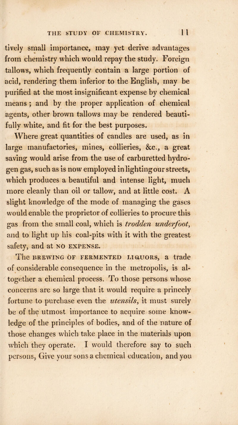 THE STUDY OF CHEMISTRY. 1 l tively small importance, may yet derive advantages from chemistry which would repay the study. Foreign tallows, which frequently contain a large portion of acid, rendering them inferior to the English, may be purified at the most insignificant expense by chemical means ; and by the proper application of chemical agents, other brown tallows may be rendered beauti¬ fully white, and fit for the best purposes. Where great quantities of candles are used, as in large manufactories, mines, collieries, &c., a great saving would arise from the use of carburetted hydro¬ gen gas, such as is now employed in lighting our streets, which produces a beautiful and intense light, much more cleanly than oil or tallow, and at little cost. A slight knowledge of the mode of managing the gases would enable the proprietor of collieries to procure this gas from the small coal, which is trodden underfoot, and to light up his coal-pits with it with the greatest safety, and at no expense. The brewing of fermented liquors, a trade of considerable consequence in the metropolis, is al¬ together a chemical process. To those persons whose concerns are so large that it would require a princely fortune to purchase even the utensils, it must surely be of the utmost importance to acquire some know¬ ledge of the principles of bodies, and of the nature of those changes which take place in the materials upon which they operate. I would therefore say to such .persons, Give your sons a chemical education, and you