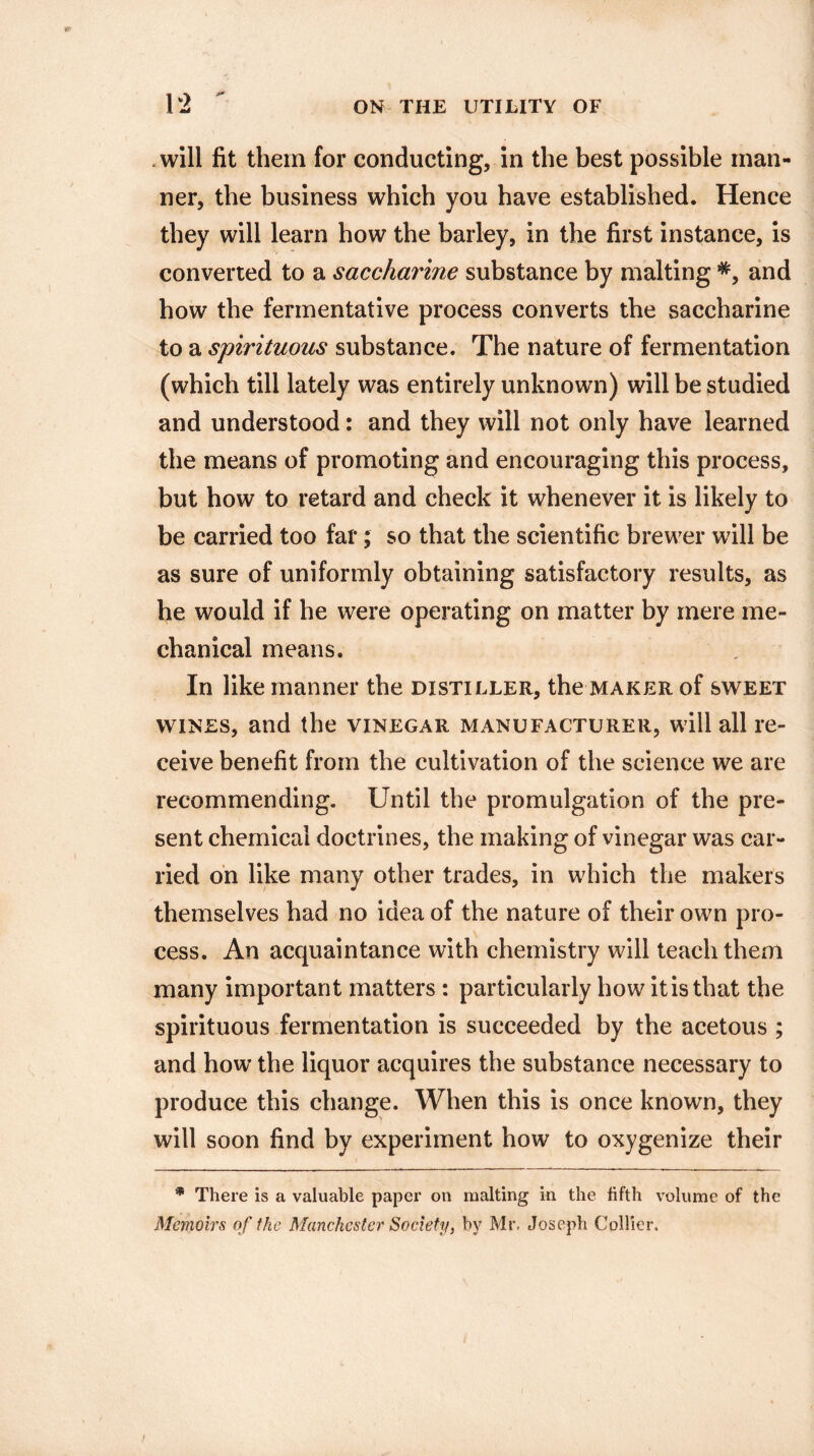 . will fit them for conducting, in the best possible man¬ ner, the business which you have established. Hence they will learn how the barley, in the first instance, is converted to a saccharine substance by malting *, and how the fermentative process converts the saccharine to a spirituous substance. The nature of fermentation (which till lately was entirely unknown) will be studied and understood: and they will not only have learned the means of promoting and encouraging this process, but how to retard and check it whenever it is likely to be carried too far; so that the scientific brewer will be as sure of uniformly obtaining satisfactory results, as he would if he were operating on matter by mere me¬ chanical means. In like manner the distiller, the maker of sweet wines, and the vinegar manufacturer, will all re¬ ceive benefit from the cultivation of the science we are recommending. Until the promulgation of the pre¬ sent chemical doctrines, the making of vinegar was car¬ ried on like many other trades, in which the makers themselves had no idea of the nature of their own pro¬ cess. An acquaintance with chemistry will teach them many important matters : particularly how it is that the spirituous fermentation is succeeded by the acetous ; and how the liquor acquires the substance necessary to produce this change. When this is once known, they will soon find by experiment how to oxygenize their * There is a valuable paper on malting in the fifth volume of the Memoirs of the Manchester Society, by Mr. Joseph Collier.