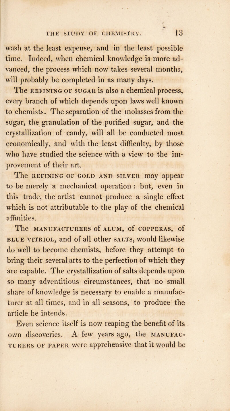 wash at the least expense, and in the least possible time. Indeed, when chemical knowledge is more ad¬ vanced, the process which now takes several months, will probably be completed in as many days. The refining of sugar is also a chemical process, every branch of which depends upon laws well known to chemists. The separation of the molasses from the sugar, the granulation of the purified sugar, and the crystallization of candy, will all be conducted most economically, and with the least difficulty, by those who have studied the science with a view' to the im¬ provement of their art. The refining of gold and silver may appear to be merely a mechanical operation : but, even in this trade, the artist cannot produce a single effect which is not attributable to the play of the chemical affinities. The MANUFACTURERS of ALUM, of COPPERAS, of blue vitriol, and of all other salts, would likewise do well to become chemists, before they attempt to bring their several arts to the perfection of wffiich they are capable. The crystallization of salts depends upon so many adventitious circumstances, that no small share of knowledge is necessary to enable a manufac¬ turer at all times, and in all seasons, to produce the article he intends. Even science itself is now reaping the benefit of its own discoveries. A few years ago, the manufac¬ turers of paper were apprehensive that it would be