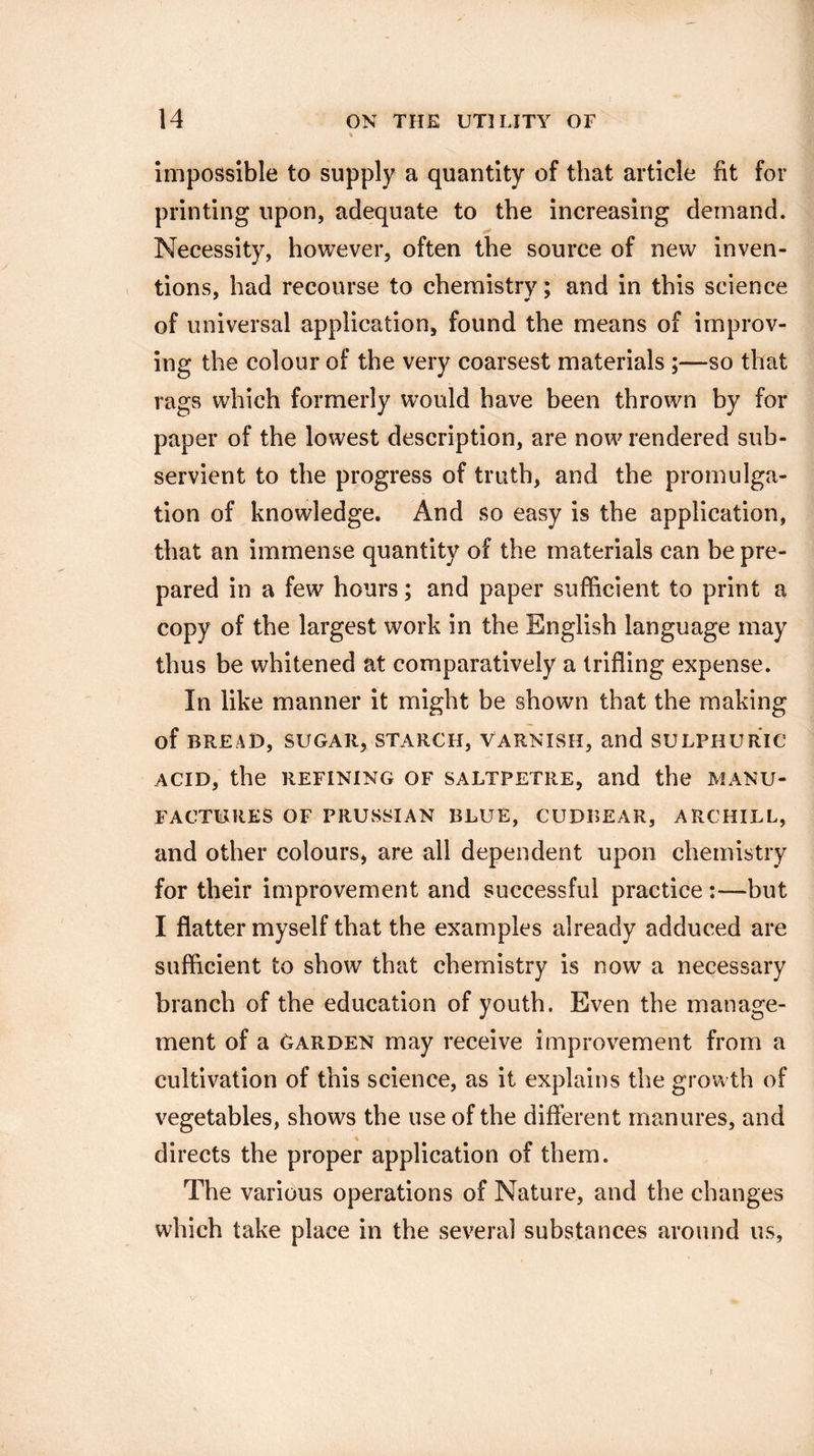 impossible to supply a quantity of that article fit for printing upon, adequate to the increasing demand. Necessity, however, often the source of new inven¬ tions, had recourse to chemistry; and in this science of universal application, found the means of improv¬ ing the colour of the very coarsest materials ;—so that rags which formerly would have been thrown by for paper of the lowest description, are now rendered sub¬ servient to the progress of truth, and the promulga¬ tion of knowledge. And so easy is the application, that an immense quantity of the materials can be pre¬ pared in a few hours; and paper sufficient to print a copy of the largest work in the English language may thus be whitened at comparatively a trifling expense. In like manner it might be shown that the making of BREAD, SUGAR, STARCH, VARNISH, and SULPHURIC ACID, the REFINING OF SALTPETRE, and the MANU¬ FACTURES OF PRUSSIAN BLUE, CUDBEAR, ARCHILL, and other colours, are all dependent upon chemistry for their improvement and successful practice;—but I flatter myself that the examples already adduced are sufficient to show that chemistry is now a necessary branch of the education of youth. Even the manage¬ ment of a Garden may receive improvement from a cultivation of this science, as it explains the growth of vegetables, shows the use of the different manures, and directs the proper application of them. The various operations of Nature, and the changes which take place in the several substances around us. i