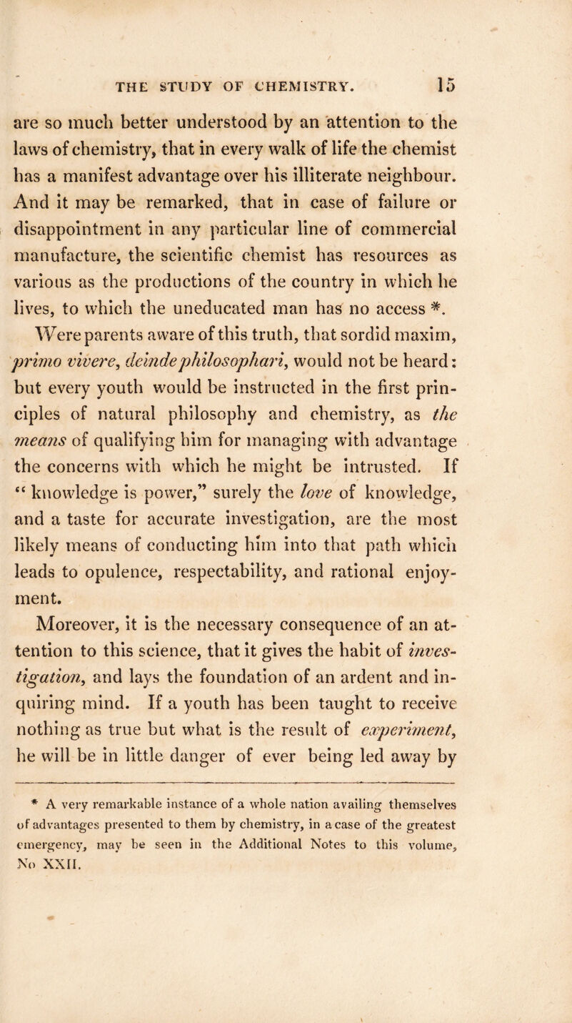 are so much better understood by an attention to the laws of chemistry, that in every walk of life the chemist has a manifest advantage over his illiterate neighbour. And it may be remarked, that in case of failure or disappointment in any particular line of commercial manufacture, the scientific chemist has resources as various as the productions of the country in which he lives, to which the uneducated man has no access Were parents aware of this truth, that sordid maxim, primo vivere, deludephilosophari, would not be heard: but every youth would be instructed in the first prin¬ ciples of natural philosophy and chemistry, as the means of qualifying him for managing with advantage the concerns with which he might be intrusted. If “ knowledge is power,” surely the love of knowledge, and a taste for accurate investigation, are the most likely means of conducting him into that path which leads to opulence, respectability, and rational enjoy¬ ment. Moreover, it is the necessary consequence of an at¬ tention to this science, that it gives the habit of inves¬ tigation^ and lays the foundation of an ardent and in¬ quiring mind. If a youth has been taught to receive nothing as true but what is the result of experiment, he will be in little danger of ever being led away by * A very remarkable instance of a whole nation availing themselves of advantages presented to them by chemistry, in a case of the greatest emergency, may be seen in the Additional Notes to this volume. No XXII. \