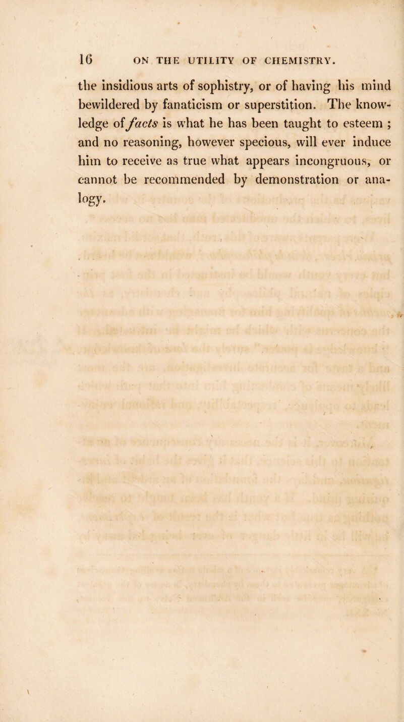 the insidious arts of sophistry, or of having his mind bewildered by fanaticism or superstition. The know¬ ledge of facts is what he has been taught to esteem ; and no reasoning, however specious, will ever induce him to receive as true what appears incongruous, or cannot be recommended by demonstration or ana- logy.