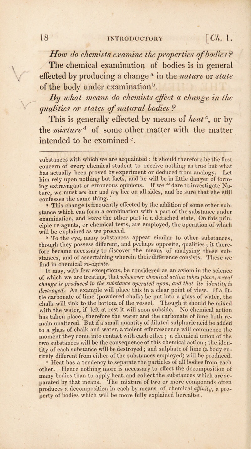 How do chemists examine the 'properties of bodies ? The chemical examination of bodies is in general effected by producing a change a in the nature or state of the body under examination5. Bi/ what means do chemists effect a change in the qualities or states of natural bodies ? This is generally effected by means of heatc, or by the mixtured of some other matter with the matter intended to be examined e. substances with which we are acquainted : it should therefore be the first concern of every chemical student to receive nothing as true but what has actually been proved by experiment or deduced from analogy. Let him rely upon nothing but facts, and he will be in little danger of form¬ ing extravagant or erroneous opinions. If we “ dare to investigate Na¬ ture, we must see her and try her on all sides, and be sure that she still confesses the same thing.” a This change is frequently effected by the addition of some other sub¬ stance which can form a combination with a part of the substance under examination, and leave the other part in a detached state. On this prin¬ ciple re-agents, or chemical tests, are employed, the operation of which will be explained as we proceed. b To the eye, many substances appear similar to other substances, though they possess different, and perhaps opposite, qualities ; it there¬ fore became necessary to discover the means of analysing these sub¬ stances, and of ascertaining wherein their difference consists. These we find in chemical re-agents. It may, with few exceptions, be considered as an axiom in the science of which we are treating, that whenever chemical action takes place, a real change is produced in the substance operated upon, and that its identity is destroyed. An example will place this in a clear point of view. If a lit¬ tle carbonate of lime (powdered chalk) be put into a glass of water, the chalk will sink to the bottom of the vessel. Though it should be mixed with the water, if left at rest it will soon subside. No chemical action has taken place; therefore the water and the carbonate of lime both re¬ main unaltered. But if a small quantity of diluted sulphuric acid be added to a glass of chalk and water, a violent effervescence will commence the moment they come into contact with each other ; a chemical union of the two substances will be the consequence of this chemical action; the iden¬ tity of each substance will be destroyed; and sulphate of lime (a body en¬ tirely different from either of the substances employed) will be produced. c Heat has a tendency to separate the particles of all bodies from each other. Hence nothing more is necessary to effect the decomposition of many bodies than to apply heat, and collect the substances which are se¬ parated by that means. The mixture of two or more compounds often produces a decomposition in each by means of chemical affinity, a pro¬ perty of bodies which will be more fully explained hereafter.