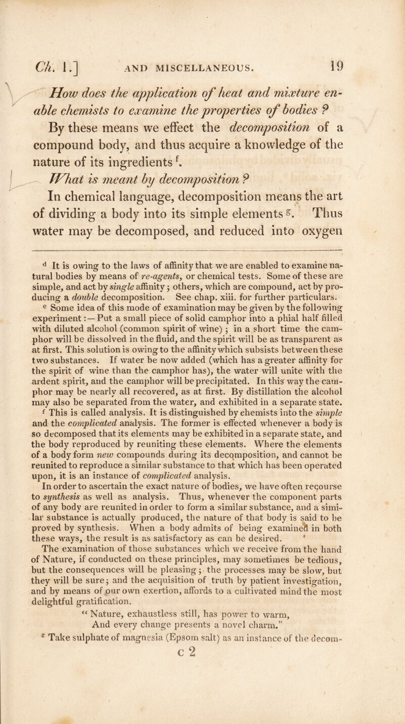 How does the application of heat and mixture en¬ able chemists to examine the properties of bodies P By these means we effect the decomposition of a compound body, and thus acquire a knowledge of the nature of its ingredientsf. TVhat is meant by decomposition P In chemical language, decomposition means the art of dividing a body into its simple elements s. Thus water may be decomposed, and reduced into oxygen d It is owing to the laws of affinity that we are enabled to examine na¬ tural bodies by means of re-agents, or chemical tests. Some of these are simple, and act by single affinity ; others, which are compound, act by pro¬ ducing a double decomposition. See chap. xiii. for further particulars. e Some idea of this mode of examination may be given by the following experimentPut a small piece of solid camphor into a phial half filled with diluted alcohol (common spirit of wine); in a short time the cam¬ phor will be dissolved in the fluid, and the spirit will be as transparent as at first. This solutionis owingto the affinity which subsists between these two substances. If water be now added (which has a greater affinity for the spirit of wine than the camphor has), the water will unite with the ardent spirit, and the camphor will be precipitated. In this way the cam¬ phor may be nearly all recovered, as at first. By distillation the alcohol may also be separated from the water, and exhibited in a separate state. f This is called analysis. It is distinguished by chemists into the simple and the complicated analysis. The former is effected whenever a body is so decomposed that its elements may be exhibited in a separate state, and the body reproduced by reuniting these elements. Where the elements of a body form new compounds daring its decomposition, and cannot be reunited to reproduce a similar substance to that which has been operated upon, it is an instance of complicated analysis. In order to ascertain the exact nature of bodies, we have often recourse to synthesis as well as analysis. Thus, whenever the component parts of any body are reunited in order to form a similar substance, and a simi¬ lar substance is actually produced, the nature of that body is said to be proved by synthesis. When a body admits of being examined in both these ways, the result is as satisfactory as can be desired. * The examination of those substances which we receive from the hand of Nature, if conducted on these principles, may sometimes be tedious, but the consequences will be pleasing • the processes may be slow, but they will be sure; and the acquisition of truth by patient investigation, and by means of our own exertion, affords to a cultivated mind the most delightful gratification. “ Nature, exhaustless still, has power to warm. And every change presents a novel charm.” s Take sulphate of magnesia (Epsom salt) as an instance of the decom- C 2