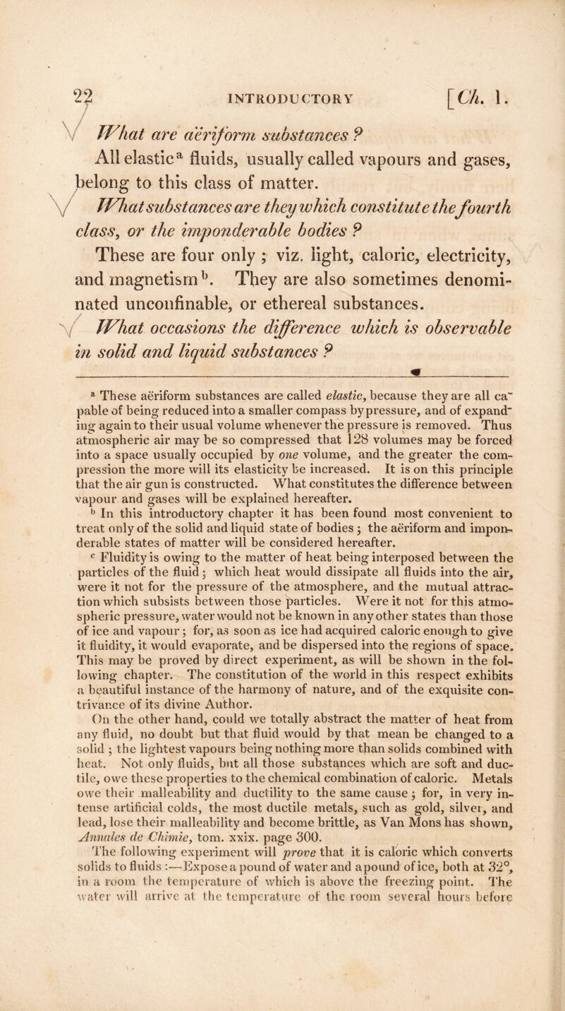 / TV hat are aeriform substances P All elastica fluids, usually called vapours and gases, belong to this class of matter. JVhatsubstances are they which constitute the fourth class, or the imponderable bodies P These are four only ; viz. light, caloric, electricity, and magnetism b. They are also sometimes denomi¬ nated unconfinable, or ethereal substances. / JVhat occasions the difference which is observable in solid and liquid substances P a These aeriform substances are called elastic, because they are all ca~ pable of being reduced into a smaller compass by pressure, and of expand ing again to their usual volume whenever the pressure is removed. Thus atmospheric air may be so compressed that 128 volumes may be forced into a space usually occupied by one volume, and the greater the com¬ pression the more will its elasticity be increased. It is on this principle that the air gun is constructed. What constitutes the difference between vapour and gases will be explained hereafter. b In this introductory chapter it has been found most convenient to treat only of the solid and liquid state of bodies 3 the aeriform and impon¬ derable states of matter will be considered hereafter. c Fluidity is owing to the matter of heat being interposed between the particles of the fluid; which heat would dissipate all fluids into the air, were it not for the pressure of the atmosphere, and the mutual attrac¬ tion which subsists between those particles. Were it not for this atmo¬ spheric pressure, water would not be known in any other states than those of ice and vapour3 for, as soon as ice had acquired caloric enough to give it fluidity, it would evaporate, and be dispersed into the regions of space. This may be proved by direct experiment, as will be shown in the fol¬ lowing chapter. The constitution of the world in this respect exhibits a beautiful instance of the harmony of nature, and of the exquisite con¬ trivance of its divine Author. On the other hand, could we totally abstract the matter of heat from any fluid, no doubt but that fluid would by that mean be changed to a solid 3 the lightest vapours being nothing more than solids combined with heat. Not only fluids, but all those substances which are soft and duc¬ tile, owe these properties to the chemical combination of caloric. Metals owe their malleability and ductility to the same cause 3 for, in very in¬ tense artificial colds, the most ductile metals, such as gold, silver, and lead, lose their malleability and become brittle, as Van Mons has shown, Annales de Chimie, tom. xxix. page 300. The following experiment will prove that it is caloric which converts solids to fluids :—Expose a pound of water and a pound of ice, both at 32°, in a room the temperature of which is above the freezing point. The water will arrive at the temperature of the room several hours before