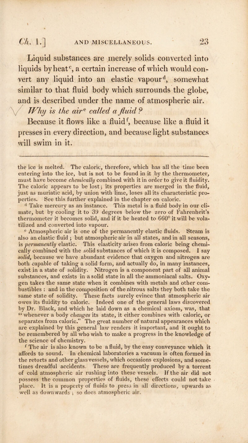 Liquid substances are merely solids converted into liquids by heatc, a certain increase of which would com vert any liquid into an elastic vapourd, somewhat similar to that fluid body which surrounds the globe, and is described under the name of atmospheric air. Why is the aire called a fluid P Because it flows like a fluidf, because like a fluid it presses in every direction, and because light substances will swim in it. the ice is melted. The caloric, therefore, which has all the time been entering into the ice, but is not to be found in it by the thermometer, must have become chemically combined with it in order to give it fluidity. The caloric appears to be lost; its properties are merged in the fluid, just as muriatic acid, by union with lime, loses all its characteristic pro¬ perties. See this further explained in the chapter on caloric. d Take mercury as an instance. This metal is a fluid body in our cli¬ mate, but by cooling it to 3i) degrees below the zero of Fahrenheit’s thermometer it becomes solid, and if it be heated to 660° it will be vola¬ tilized and converted into vapour. e Atmospheric air is one of the permanently elastic fluids. Steam is also an elastic fluid ; but atmospheric air in all states, and in all seasons, is permanently elastic. This elasticity arises from caloric being chemi¬ cally combined with the solid substances of which it is composed. I say solid, because we have abundant evidence that oxygen and nitrogen are both capable of taking a solid form, and actually do, in many instances, exist in a state of solidity. Nitrogen is a component part of all animal substances, and exists in a solid state in all the ammoniacal salts. Oxy¬ gen takes the same state when it combines with metals and other com¬ bustibles : and in the composition of the nitrous salts they both take the same state of solidity. These facts surely evince that atmospheric air owes its fluidity to caloric. Indeed one of the general laws discovered by Dr. Black, and which he laid down as a chemical axiom, was, that “ whenever a body changes its state, it either combines with caloric, or separates from caloric.” The great number of natural appearances which are explained by this general law renders it important, and it ought to be remembered by all who wish to make a progress in the knowledge of the science of chemistry. f The air is also known to be a fluid, by the easy conveyance which it affords to sound. In chemical laboratories a vacuum is often formed in the retorts and other glass vessels, which occasions explosions, and some¬ times dreadful accidents. These are frequently produced by a torrent of cold atmospheric air rushing into these vessels. If the air did not possess the common properties of fluids, these effects could not take place. It is a property of fluids to press in all directions, upwards as well as downwards ; so does atmospheric air.