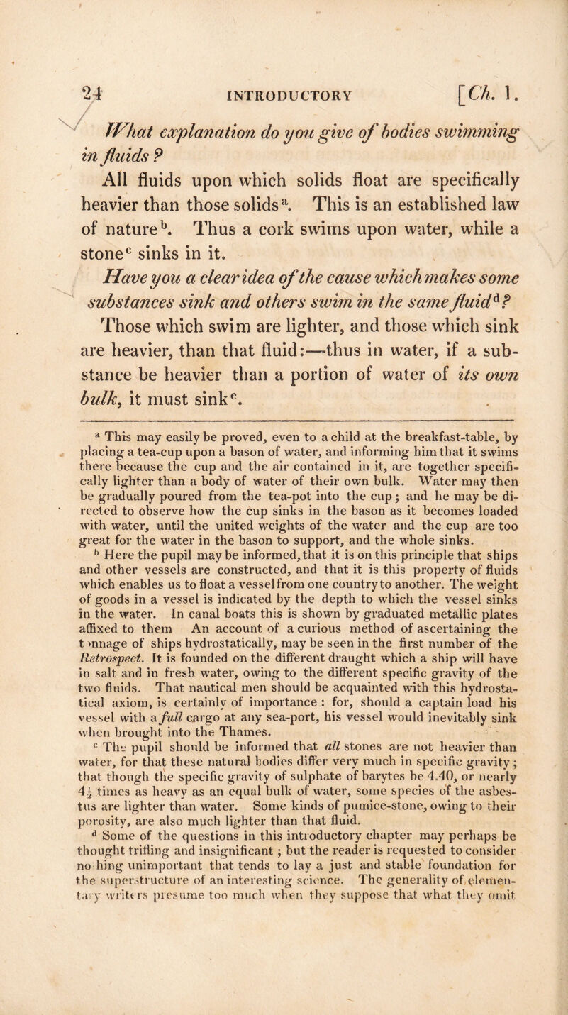TV hat explanation do you give of bodies swimming in fluids P All fluids upon which solids float are specifically heavier than those solids a. This is an established law of natureb. Thus a cork swims upon water, while a stonec sinks in it. Have you a clear idea substances sink and others swim in the same fluid Those which swim are lighter, and those which sink are heavier, than that fluid:—thus in water, if a sub¬ stance be heavier than a portion of water of its own bulk, it must sinke. of the cause which makes some a This may easily be proved, even to a child at the breakfast-table, by placing a tea-cup upon a bason of water, and informing him that it swims there because the cup and the air contained in it, are together specifi¬ cally lighter than a body of water of their own bulk. Water may then be gradually poured from the tea-pot into the cup; and he may be di¬ rected to observe how the cup sinks in the bason as it becomes loaded with water, until the united weights of the water and the cup are too great for the water in the bason to support, and the whole sinks. b Here the pupil maybe informed, that it is on this principle that ships and other vessels are constructed, and that it is this property of fluids which enables us to float a vessel from one country to another. The weight of goods in a vessel is indicated by the depth to which the vessel sinks in the water. In canal boats this is shown by graduated metallic plates affixed to them An account of a curious method of ascertaining the t >nnage of ships hydrostatically, may be seen in the first number of the Retrospect. It is founded on the different draught which a ship will have in salt and in fresh water, owing to the different specific gravity of the two fluids. That nautical men should be acquainted with this hydrosta- tical axiom, is certainly of importance : for, should a captain load his vessel with a full cargo at any sea-port, his vessel would inevitably sink when brought into the Thames. c The pupil should be informed that all stones are not heavier than water, for that these natural bodies differ very much in specific gravity; that though the specific gravity of sulphate of barytes be 4.40, or nearly 4^ times as heavy as an equal bulk of water, some species of the asbes¬ tos are lighter than water. Some kinds of pumice-stone, owing to their porosity, are also much lighter than that fluid. d Some of the questions in this introductory chapter may perhaps be thought trifling and insignificant ; but the reader is requested to consider no hing unimportant that tends to lay a just and stable foundation for the superstructure of an interesting science. The generality of elemen¬ tary writers presume too much when they suppose that what they omit