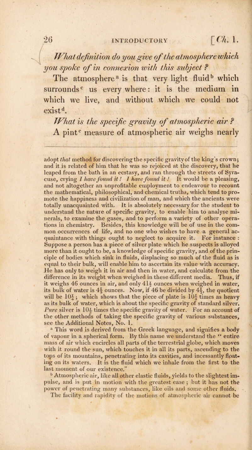 TVhat definition do you give of the atmosphere which you spoke of in connexion with this subject t The atmospherea is that very light fluidb which surrounds0 us everywhere: it is the medium in which we live, and without which we could not existd. TVhat is the specific gravity of atmospheric air ? A pinte measure of atmospheric air weighs nearly adopt that method for discovering the specific gravity of the king’s crown; and it is related of him that he was so rejoiced at the discovery, that he leaped from the bath in an ecstasy, and ran through the streets of Syra¬ cuse, crying I have found it! I have found it ! It would be a pleasing, and not altogether an unprofitable employment to endeavour to recount the mathematical, philosophical, and chemical truths, which tend to pro¬ mote the happiness and civilization of man, and which the ancients were totally unacquainted with* It is absolutely necessary for the student to understand the nature of specific gravity, to enable him to analyse mi¬ nerals, to examine the gases, and to perform a vai’iety of other opera¬ tions in chemistry. Besides, this knowledge will be of use in the com¬ mon occurrences of life, and no one who wishes to have a general ac¬ quaintance with things ought to neglect to acquire it. For instance : Suppose a person has a piece of silver plate which he suspects is alloyed more than it ought to be, a knowledge of specific gravity, and of the prin¬ ciple of bodies which sink in fluids, displacing so much of the fluid as is equal to their bulk, will enable him to ascertain its value with accuracy. He has only to weigh it in air and then in water, and calculate from the difference in its weight when weighed in these different media. Thus, if it weighs 46 ounces in air, and only 41 f ounces when weighed in water, its bulk of water is 4f ounces. Now, if 46 be divided by 4\, the quotient will be 10J; which shows that the piece of plate is lOJ times as heavy as its bulk of water, which is about the specific gravity of standard silver. Pure silver is I Of times the specific gravity of water. For an account of the other methods of taking the specific gravity of various substances, see the Additional Notes, No. 1. a This word is derived from the Greek language, and signifies a body of vapour in a spherical form. By this name we understand the “ entire mass of air which encircles all parts of the terrestrial globe, which moves with it round the sun, which touches it in all its parts, ascending to the tops of its mountains, penetrating into its cavities, and incessantly flpat- ing on its waters. It is the fluid which we inhale from the first to the last moment of our existence.” b Atmospheric air, like all other elastic fluids, yields to the slightest im¬ pulse, and is put in motion with the greatest ease ; but it has not the power of penetrating many substances, like oils and some other fluids. The facility and rapidity of the motions of atmospheric air cannot be