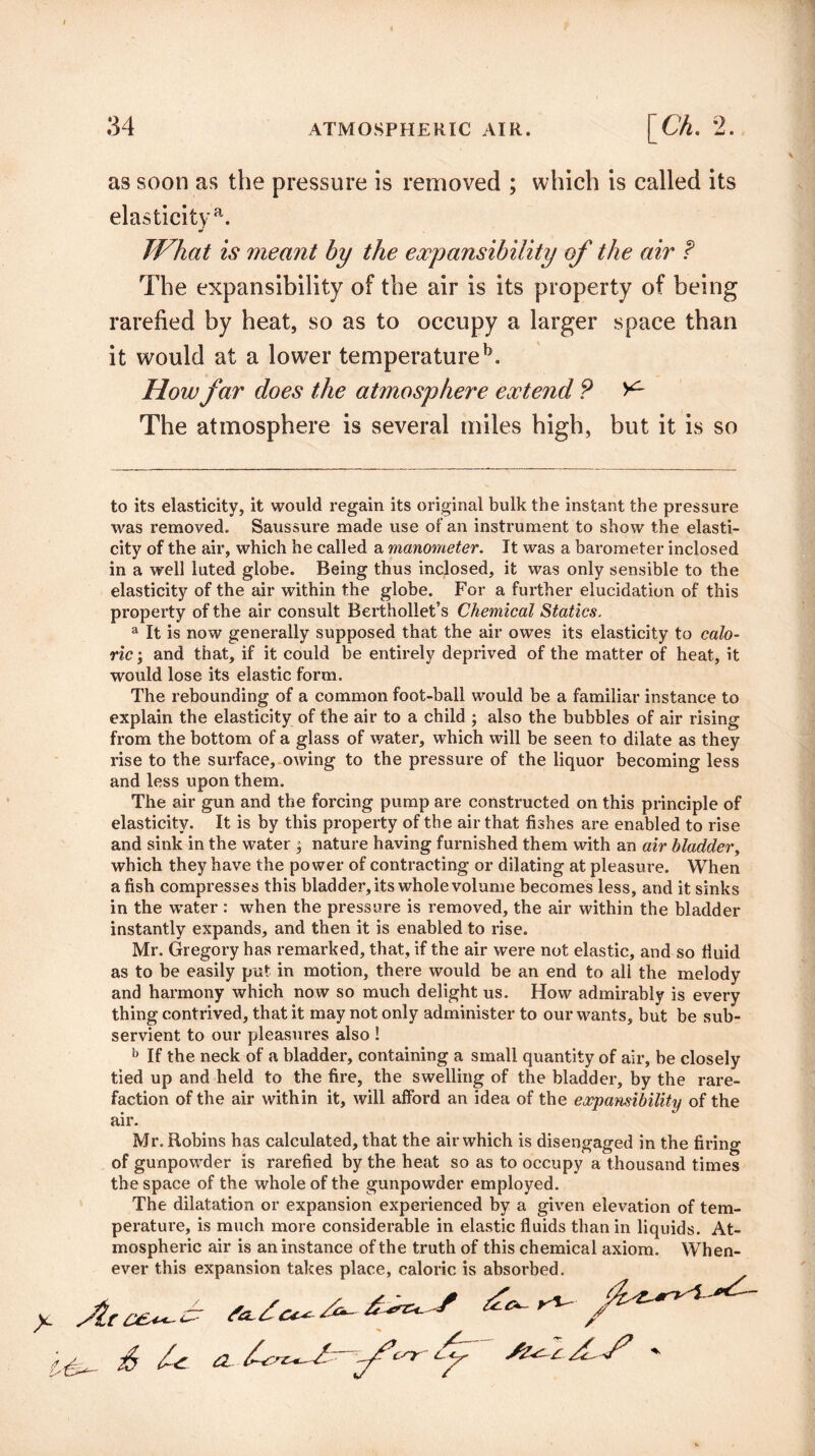 as soon as the pressure is removed ; which is called its elasticity a. JVkat is meant by the expansibility of the air f The expansibility of the air is its property of being rarefied by heat, so as to occupy a larger space than it would at a lower temperatureb. How far does the atmosphere extend ? The atmosphere is several miles high, but it is so to its elasticity, it would regain its original bulk the instant the pressure was removed. Saussure made use of an instrument to show the elasti¬ city of the air, which he called a manometer. It was a barometer inclosed in a well luted globe. Being thus inclosed, it was only sensible to the elasticity of the air within the globe. For a further elucidation of this property of the air consult Berthollet’s Chemical Statics. a It is now generally supposed that the air owes its elasticity to calo¬ ric ; and that, if it could be entirely deprived of the matter of heat, it would lose its elastic form. The rebounding of a common foot-ball would be a familiar instance to explain the elasticity of the air to a child ; also the bubbles of air rising from the bottom of a glass of water, which will be seen to dilate as they rise to the surface, owing to the pressure of the liquor becoming less and less upon them. The air gun and the forcing pump are constructed on this principle of elasticity. It is by this property of the air that fishes are enabled to rise and sink in the water ; nature having furnished them with an air bladder, which they have the power of contracting or dilating at pleasure. When a fish compresses this bladder, its whole volume becomes less, and it sinks in the water : when the pressure is removed, the air within the bladder instantly expands, and then it is enabled to rise. Mr. Gregory has remarked, that, if the air were not elastic, and so fluid as to be easily put in motion, there would be an end to all the melody and harmony which now so much delight us. How admirably is every thing contrived, that it may not only administer to our wants, but be sub¬ servient to our pleasures also ! b If the neck of a bladder, containing a small quantity of air, be closely tied up and held to the fire, the swelling of the bladder, by the rare¬ faction of the air within it, will afford an idea of the expansibility of the air. Mr. Robins has calculated, that the air which is disengaged in the firing of gunpowder is rarefied by the heat so as to occupy a thousand times the space of the whole of the gunpowder employed. The dilatation or expansion experienced by a given elevation of tem¬ perature, is much more considerable in elastic fluids than in liquids. At¬ mospheric air is an instance of the truth of this chemical axiom. When¬ ever this expansion takes place, caloric is absorbed. £ a