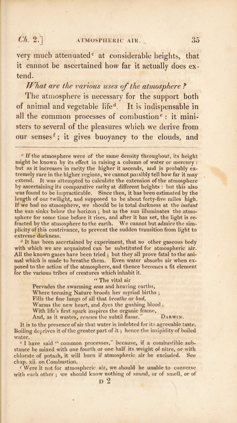 o very much attenuated0 at considerable heights, that it cannot be ascertained how far it actually does ex¬ tend. What are the various uses of the atmosphere t The atmosphere is necessary for the support both of animal and vegetable lifed. It is indispensable in all the common processes of combustione : it mini¬ sters to several of the pleasures which we derive from our sensesf; it gives buoyancy to the clouds, and c If the atmosphere were of the same density throughout, its height might be known by its effect in raising a column of water or mercury : but as it increases in rarity the higher it ascends, and is probably ex¬ tremely rare in the higher regions, we cannot possibly tell how far it may extend. It was attempted to calculate the extension of the atmosphere by ascertaining its comparative rarity at different heights : but this also was found to be impracticable. Since then, it has been estimated by the length of our twilight, and supposed to be about forty-five miles high. If we had no atmosphere, we should be in total darkness at the instant the sun sinks below the horizon ; but as the sun illuminates the atmo¬ sphere for some time before it rises, and after it has set, the light is re¬ fracted by the atmosphere to the earth. We cannot but admire the sim¬ plicity of this contrivance, to prevent the sudden transition from light to extreme darkness. d It has been ascertained by experiment, that no other gaseous body •with which we are acquainted can be substituted for atmospheric air. All the known gases have been tried ; but they all prove fatal to the ani¬ mal which is made to breathe them. Even water absorbs air when ex¬ posed to the action of the atmosphere, and thence becomes a fit element for the various tribes of creatures which inhabit it. “The vital air Pervades the swarming seas and heaving earths. Where teeming Nature broods her myriad births ; Fills the fine lungs of all that breathe or bud, Warms the new heart, and dyes the gushing blood ; With life’s first spark inspires the organic frame. And, as it wastes, renews the subtil flame.” Darwin. It is to the presence of air that water is indebted for its agreeable taste. Boiling deprives it of the greater part of it; hence the insipidity of boiled water. e I have said “ common processes,” because, if a combustible sub¬ stance be mixed with one fourth or one half its weight of nitre, or with chlorate of potash, it will burn if atmospheric air be excluded. See chap. xii. on Combustion. f Were it not for atmospheric air, we should be unable to converse with each other ; we should know nothing of sound, or of smell, or of D 2
