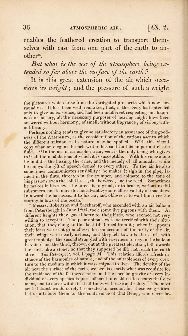 enables the feathered creation to transport them¬ selves with ease from one part of the earth to an¬ other a. But what is the use of the atmosphere being ex¬ tended so far above the surface of the earth ? It is this great extension of the air which occa¬ sions its iveiglit; and the pressure of such a weight the pleasures which arise from the variegated prospects which now sur¬ round us. It has been well remarked, that, if the Deity had intended only to give us existence, and had been indifferent respecting our happi¬ ness or misery, all the necessary purposes of hearing might have been answered without harmony ; of smell, without fragrance ; of vision, with¬ out beauty. Perhaps nothing tends to give so satisfactory an assurance of the good¬ ness of the Almighty, as the consideration of the various uses to which the different substances in nature may be applied. With this view I copy what an elegant French writer has said on this important elastic fluid. “ In the use of atmospheric air, man is the only being who gives to it all the modulations of which it is susceptible. With his voice alone he imitates the hissing, the cries, and the melody of all animals ; while he enjoys the gift of speech denied to every other. To the air he also sometimes communicates sensibility: he makes it sigh in the pipe, la¬ ment in the flute, threaten in the trumpet, and animate to the tone of his passions even the solid brass, the box-tree, and the reed. Sometimes he makes it his slave: he forces it to grind, or to bruise, various useful substances, and to move for his advantage an endless variety of machines. In a word, he harnesses it to his car, and obliges it to waft him over the stormy billows of the ocean.” a Messrs. Robertson and Saccharoff, who ascended with an air balloon from Petersburgh in June 1804, took some live pigeons with them. At different heights they gave liberty to their birds, who seemed not very willing to accept it. The poor animals were so terrified with their situ¬ ation, that they clung to the boat till forced from it; when it appears their fears were not groundless; for, on account of the rarity of the air, their wings were nearly useless, and they fell towards the earth with great rapidity: the second struggled with eagerness to regain the balloon in vain : and the third, thrown out at the greatest elevation, fell towards the earth like a stone, so that they supposed he did not reach the earth alive. The Retrospect, vol. i. page 94. This relation affords afresh in¬ stance of the harmonies of nature, and of the suitableness of every crea¬ ture to the medium in which it was designed to live. The density of the air near the surface of the earth, we see, is exactly what was requisite for the residence of the feathered race: and the specific gravity of every in¬ dividual of every species is just sufficient to enable it to occupy that ele¬ ment, and to move within it at all times with ease and safety. The most acute fatalist would surely be puzzled to account for these congruities. Let us attribute them to the contrivance of that Being, who never be-