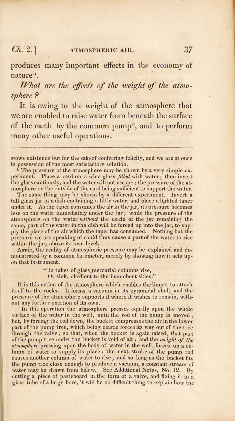 produces many important effects in the economy of natureb. JVhat are the effects of the weight of the atmo¬ sphere P It is owing to the weight of the atmosphere that we are enabled to raise water from beneath the surface of the earth by the common pumpc, and to perform many other useful operations. stows existence but for the sakeof conferring felicity, and we are at once in possession of the most satisfactory solution. b The pressure of the atmosphere may be shown by a very simple ex¬ periment. Place a card on a wine glass filled with water; then invert the glass cautiously, and the water will not escape ; the pressure of the at¬ mosphere on the outside of the card being sufficient to support the water. The same thing may be shown by a different experiment. Invert a tall glass jar in a dish containing a little water, and place alighted taper under it. As the taper consumes the air in the jar, its pressure becomes less on the water immediately under the jar ; while the pressure of the atmosphere on the water without the circle of the jar remaining the same, part of the water in the dish will be forced up into the jar, to sup¬ ply the place of the air which the taper has consumed. Nothing but the pressure we are speaking of could thus cause a part of the water to rise within the jar, above its own level. Again, the reality of atmospheric pressure may be explained and de¬ monstrated by a common barometer, merely by showing how it acts up¬ on that instrument. “ In tubes of glass mercurial columns rise, Or sink, obedient to the incumbent skies.” It is this action of the atmosphere which enables the limpet to attach itself to the rocks. It forms a vacuum in its pyramidal shell, and the pressure of the atmosphere supports it where it wishes to remain, with¬ out any further exertion of its own. c In this operation the atmosphere presses equally upon the whole surface of the water in the well, until the rod of the pump is moved ; but, by forcing the rod down, the bucket compresses the air in the lower part of the pump tree, which being elastic forces its way out of the tree through the valve; so that, when the bucket is again raised, that part of the pump tree under the bucket is void of air ; and the weight of the atmosphere pressing upon the body of water in the well, forces up a co¬ lumn of water to supply its place ; the next stroke of the pump rod causes another column of water to rise; and so long as the bucket fits the pump tree close enough to produce a vacuum, a constant stream of water may be drawn from below. See Additional Notes, No. 12. By cutting a piece of pasteboard in the form of a valve, and fixing it in a glass tube of a large bore, it will be no difficult thing to explain how the