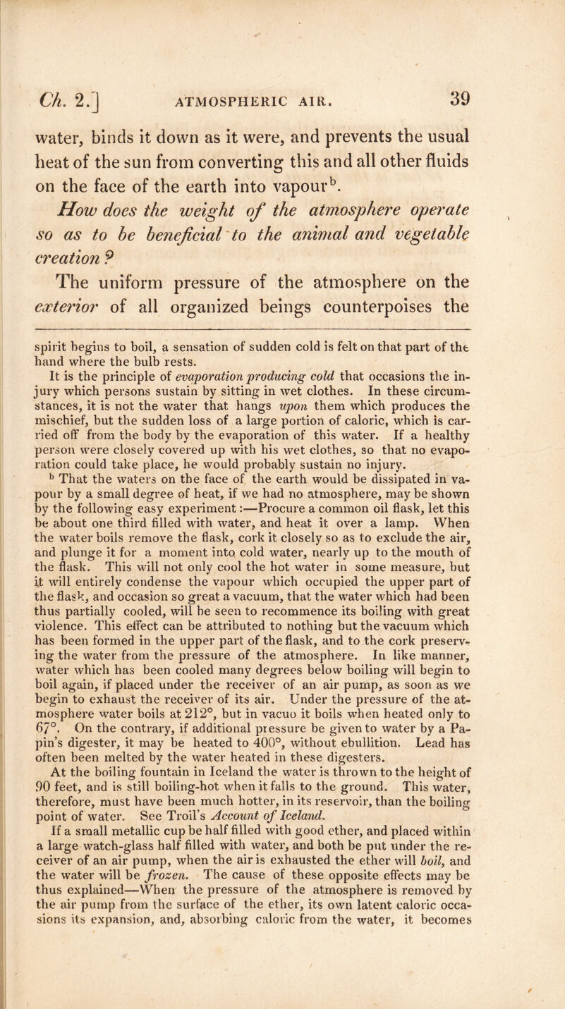 water, binds it down as it were, and prevents the usual heat of the sun from converting this and all other fluids on the face of the earth into vapourb. How does the weight of the atmosphere operate so as to he beneficial to the animal and vegetable creation ? The uniform pressure of the atmosphere on the exterior of all organized beings counterpoises the spirit begins to boil, a sensation of sudden cold is felt on that part of the hand where the bulb rests. It is the principle of evaporation producing cold that occasions the in- jury which persons sustain by sitting in wet clothes. In these circum¬ stances, it is not the water that hangs upon them which produces the mischief, but the sudden loss of a large portion of caloric, which is car¬ ried off from the body by the evaporation of this water. If a healthy person were closely covered up with his wet clothes, so that no evapo¬ ration could take place, he would probably sustain no injury. b That the waters on the face of the earth would be dissipated in va¬ pour by a small degree of heat, if we had no atmosphere, may be shown by the following easy experiment:—Procure a common oil flask, let this be about one third filled with water, and heat it over a lamp. When the water boils remove the flask, cork it closely so as to exclude the air, and plunge it for a moment into cold water, nearly up to the mouth of the flask. This will not only cool the hot water in some measure, but it will entirely condense the vapour which occupied the upper part of the flask, and occasion so great a vacuum, that the water which had been thus partially cooled, will be seen to recommence its boiling with great violence. This effect can be attributed to nothing but the vacuum which has been formed in the upper part of the flask, and to the cork preserv¬ ing the water from the pressure of the atmosphere. In like manner, water which has been cooled many degrees below boiling will begin to boil again, if placed under the receiver of an air pump, as soon as we begin to exhaust the receiver of its air. Under the pressure of the at¬ mosphere water boils at 212°, but in vacuo it boils when heated only to 67°. On the contrary, if additional pressure be given to water by a Pa¬ pin’s digester, it may be heated to 400°, without ebullition. Lead has often been melted by the water heated in these digesters. At the boiling fountain in Iceland the water is thrown to the height of 90 feet, and is still boiling-hot when it falls to the ground. This water, therefore, must have been much hotter, in its reservoir, than the boiling point of water. See Troil’s Account of Iceland. If a small metallic cup be half filled with good ether, and placed within a large watch-glass half filled with water, and both be put under the re¬ ceiver of an air pump, when the air is exhausted the ether will boil, and the water will be frozen. The cause of these opposite effects may be thus explained—When the pressure of the atmosphere is removed by the air pump from the surface of the ether, its own latent caloric occa¬ sions its expansion, and, absorbing caloric from the water, it becomes