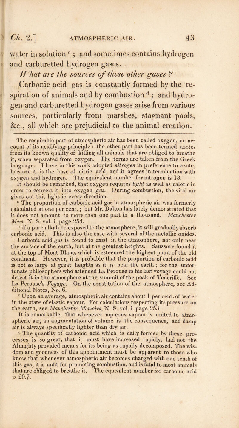 water in solution c; and sometimes contains hydrogen and carburetted hydrogen gases. JVhat are the sources of these other gases P Carbonic acid gas is constantly formed by the re¬ spiration of animals and by combustion d ; and hydro¬ gen and carburetted hydrogen gases arise from various sources, particularly from marshes, stagnant pools, &c., all which are prejudicial to the animal creation. The respirable part of atmospheric air has been called oxygen, on ac¬ count of its acidifying principle : the other part has been termed azote, from its known quality of killing all animals that are obliged to breathe it, when separated from oxygen. The terms are taken from the Greek language. I have in this work adopted nitrogen in preference to azote, because it is the base of nitric acid, and it agrees in termination with oxygen and hydrogen. The equivalent number for nitrogen is 13. It should be remarked, that oxygen requires light as well as caloric in order to convert it into oxygen gas. During combustion, the vital air gives out this light in every direction. a The proportion of carbonic acid gas in atmospheric air was formerly calculated at one per cent. ; but Mr. Dalton has lately demonstrated that it does not amount to more than one part in a thousand. Manchester Mem. N. S. vol. i. page 254. b If a pure alkali be exposed to the atmosphere, it will gradually absorb carbonic acid. This is also the case with several of the metallic oxides. Carbonic acid gas is found to exist in the atmosphere, not only near the surface of the earth, but at the greatest heights. Saussure found it at the top of Mont Blanc, which is esteemed the highest point of the old continent. However, it is probable that the proportion of carbonic acid is not so large at great heights as it is near the earth ; for the unfor¬ tunate philosophers who attended La Perouse in his last voyage could not detect it in the atmosphere ut the summit of the peak of Teneriffe. See La Perouse’s Voyage. On the constitution of the atmosphere, see Ad¬ ditional Notes, No. 6. c Upon an average, atmospheric air contains about 1 per cent, of water in the state of elastic vapour. For calculations respecting its pressure on the earth, see Manchester Memoirs, N. S. vol. i. page 253. It is remarkable, that whenever aqueous vapour is united to atmo¬ spheric air, an augmentation of volume is the consequence, and damp air is always specifically lighter than dry air. d The quantity of carbonic acid which is daily formed by these pro¬ cesses is so great, that it must have increased rapidly, had not the Almighty provided means for its being as rapidly decomposed. The wis¬ dom and goodness of this appointment must be apparent to those who know that whenever atmospheric air becomes charged with one tenth of this gas, it is unfit for promoting combustion, and is fatal to most animals that are obliged to breathe it. The equivalent number for carbonic acid is 20.7.