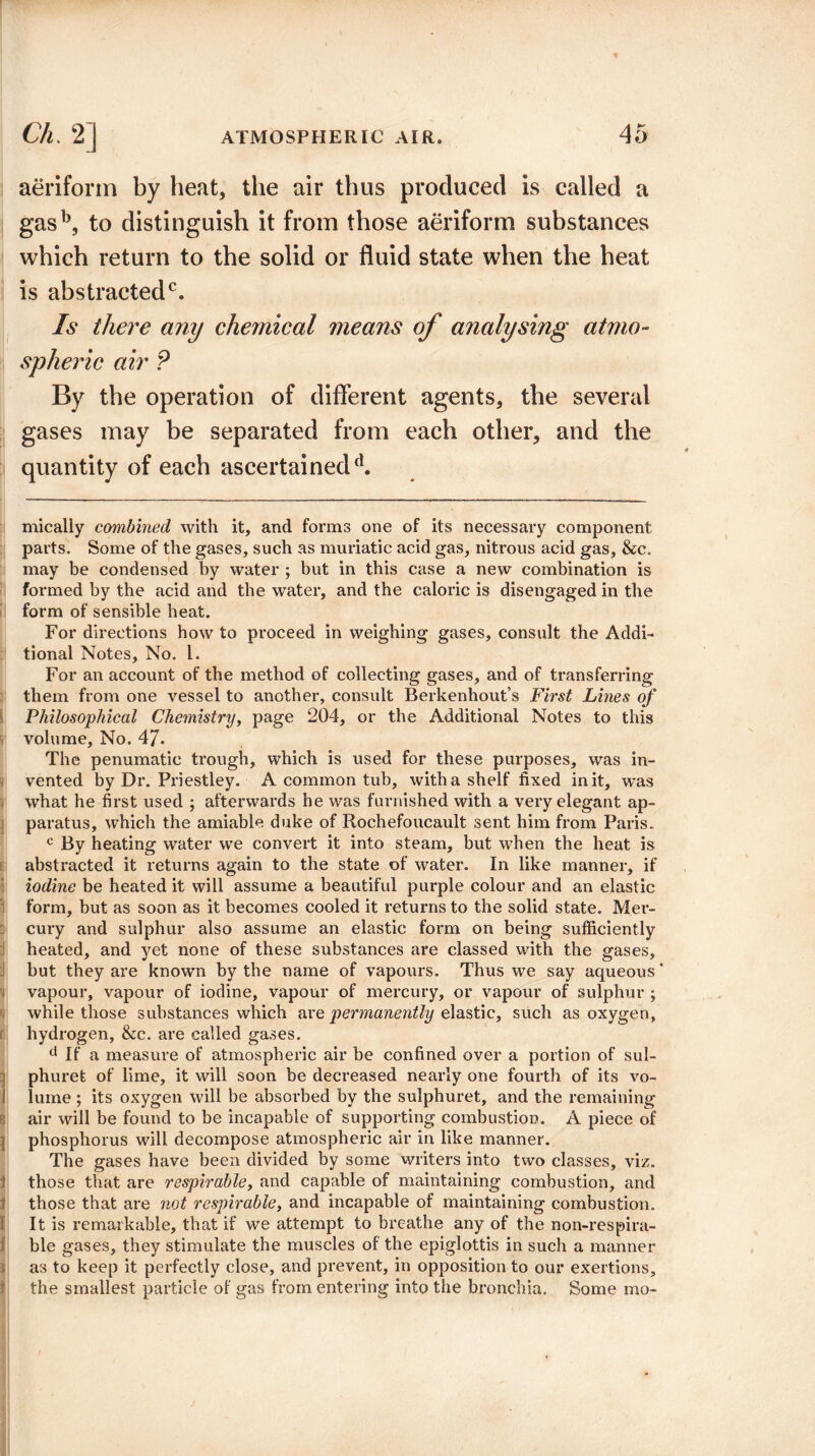 aeriform by heat, the air thus produced is called a gasb, to distinguish it from those aeriform substances which return to the solid or fluid state when the heat is abstracted0. Is there any chemical means of analysing atmo¬ spheric air ? By the operation of different agents, the several gases may be separated from each other, and the quantity of each ascertained^ mically combined with it, and forms one of its necessary component parts. Some of the gases, such as muriatic acid gas, nitrous acid gas, &c. may be condensed by water ; but in this case a new combination is formed by the acid and the water, and the caloric is disengaged in the form of sensible heat. For directions how to proceed in weighing gases, consult the Addi¬ tional Notes, No. 1. For an account of the method of collecting gases, and of transferring them from one vessel to another, consult Berkenhout’s First Lines of Philosophical Chemistry, page 204, or the Additional Notes to this volume. No. 47* The penumatic trough, which is used for these purposes, was in¬ vented by Dr. Priestley. A common tub, with a shelf fixed in it, Avas what he first used ; afterwards he was furnished with a very elegant ap¬ paratus, which the amiable duke of Rochefoucault sent him from Paris. c By heating water we convert it into steam, but when the heat is abstracted it returns again to the state of water. In like manner, if iodine be heated it will assume a beautiful purple colour and an elastic form, but as soon as it becomes cooled it returns to the solid state. Mer¬ cury and sulphur also assume an elastic form on being sufficiently heated, and yet none of these substances are classed with the gases, but they are known by the name of vapours. Thus we say aqueous’ vapour, vapour of iodine, vapour of mercury, or vapour of sulphur ; while those substances which are permanently elastic, such as oxygen, hydrogen, &c. are called gases. d If a measure of atmospheric air be confined over a portion of sul- phuret of lime, it will soon be decreased nearly one fourth of its vo¬ lume ; its oxygen will be absorbed by the sulphuret, and the remaining air will be found to be incapable of supporting combustion. A piece of | phosphorus will decompose atmospheric air in like manner. The gases have been divided by some writers into two classes, viz. those that are respirable, and capable of maintaining combustion, and those that are not respirable, and incapable of maintaining combustion. It is remarkable, that if we attempt to breathe any of the non-respira- f ble gases, they stimulate the muscles of the epiglottis in such a manner ; as to keep it perfectly close, and prevent, in opposition to our exertions, the smallest particle of gas from entering into the bronchia. Some mo-