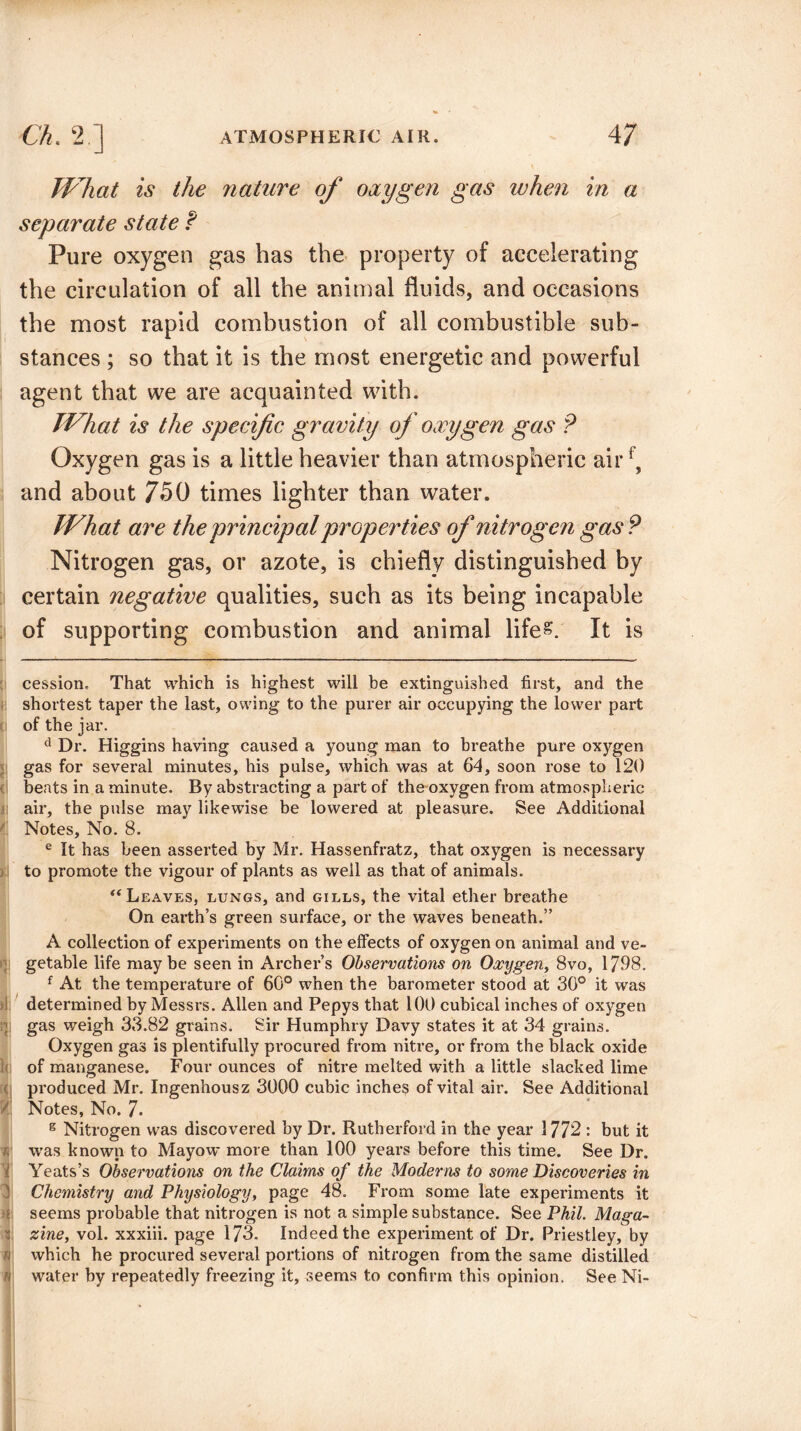 What is the nature of oxygen gas when in a separate state f Pure oxygen gas has the property of accelerating the circulation of all the animal fluids, and occasions the most rapid combustion of all combustible sub¬ stances ; so that it is the most energetic and powerful agent that we are acquainted with. What is the specific gravity of oxygen gas P Oxygen gas is a little heavier than atmospheric airf, and about 75 G times lighter than water. What are the principal properties of nitrogen gas P Nitrogen gas, or azote, is chiefly distinguished by certain negative qualities, such as its being incapable of supporting combustion and animal life&. It is cession. That which is highest will be extinguished first, and the shortest taper the last, owing to the purer air occupying the lower part of the jar. d Dr. Higgins having caused a young man to breathe pure oxygen gas for several minutes, his pulse, which was at 64, soon rose to 120 beats in a minute. By abstracting a part of the oxygen from atmospheric air, the pulse may likewise be lowered at pleasure. See Additional Notes, No. 8. e It has been asserted by Mr. Hassenfratz, that oxygen is necessary to promote the vigour of plants as well as that of animals. “ Leaves, lungs, and gills, the vital ether breathe On earth’s green surface, or the waves beneath.” A collection of experiments on the effects of oxygen on animal and ve¬ getable life maybe seen in Archer’s Observations on Oxygen, 8vo, 1798. f At the temperature of 60° when the barometer stood at 30° it was determined by Messrs. Allen and Pepys that 100 cubical inches of oxygen : gas weigh 33.82 grains. Sir Humphry Davy states it at 34 grains. Oxygen gas is plentifully procured from nitre, or from the black oxide of manganese. Four ounces of nitre melted with a little slacked lime ( produced Mr. Ingenhousz 3000 cubic inches of vital air. See Additional V. Notes, No. 7- s Nitrogen was discovered by Dr. Rutherford in the year 1772 : but it was known to Mayow more than 100 years before this time. See Dr. Yeats’s Observations on the Claims of the Moderns to some Discoveries in 3 Chemistry and Physiology, page 48. From some late experiments it n seems probable that nitrogen is not a simple substance. See Phil. Maga- i zine, vol. xxxiii. page 173. Indeed the experiment of Dr. Priestley, by » which he procured several portions of nitrogen from the same distilled water by repeatedly freezing it, seems to confirm this opinion. See Ni- I