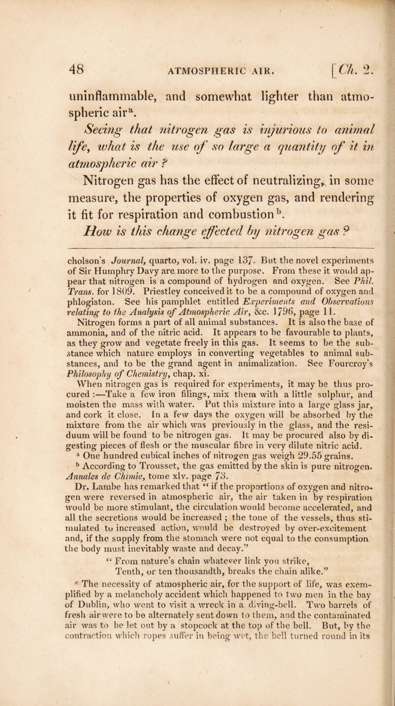 uninflammable, and somewhat lighter than atmo¬ spheric aira. Seemg that nitrogen gas is injurious to animal life, what is the use of so large a quantity of it in atmospheric air f Nitrogen gas has the effect of neutralizing, in some measure, the properties of oxygen gas, and rendering it fit for respiration and combustion b. How is this change effected by nitrogen gas ? cholson’s Journal, quarto, vol. iv. page 13/. But the novel experiments of Sir Humphry Davy are more to the purpose. From these it would ap¬ pear that nitrogen is a compound of hydrogen and oxygen. See Phil. Trans. for 1809. Priestley conceived it to be a compound of oxygen and phlogiston. See his pamphlet entitled Experiments and Observations relating to the Analysis of Atmospheric Air, &c. 1796, page 1!. Nitrogen forms a part of all animal substances. It is also the base of ammonia, and of the nitric acid. It appears to be favourable to plants, as they grow and vegetate freely in this gas. It seems to be the sub¬ stance which nature employs in converting vegetables to animal sub¬ stances, and to be the grand agent in animalization. See Fourcroy’s Philosophy of Chemistry, chap. xi. When nitrogen gas is required for experiments, it may be thus pro¬ cured :—1Take a few iron filings, mix them with a little sulphur, and moisten the mass with water. Put this mixture into a large glass jar, and cork it close. In a few days the oxygen will be absorbed by the mixture from the air which was previously in the glass, and the resi¬ duum will be found to be nitrogen gas. It may be procured also by di¬ gesting pieces of flesh or the muscular fibre in very dilute nitric acid. a One hundred cubical inches of nitrogen gas weigh 29.55 grains. b According to Trousset, the gas emitted by the skin is pure nitrogen. Annales de Chirnie, tome xlv. page 73. Dr. Lambe has remarked that “ if the proportions of oxygen and nitro¬ gen were reversed in atmospheric air, the air taken in by respiration would be more stimulant, the circulation would become accelerated, and all the secretions would be increased ; the tone of the vessels, thus sti¬ mulated to increased action, would be destroyed by over-excitement and, if the supply from the stomach were not equal to the consumption the body must inevitably waste and decay. f< From nature’s chain whatever link you strike. Tenth, or ten thousandth, breaks the chain alike.” c The necessity of atmospheric air, for the support of life, was exem¬ plified by a melancholy accident which happened to two men in the bay of Dublin, who went to visit a wreck in a diving-bell. Two barrels of fresh air were to be alternately sent down to them, and the contaminated air was to be let out by a stopcock at the top of the bell. But, by the contraction which ropes suffer in being wet, the bell turned round in its